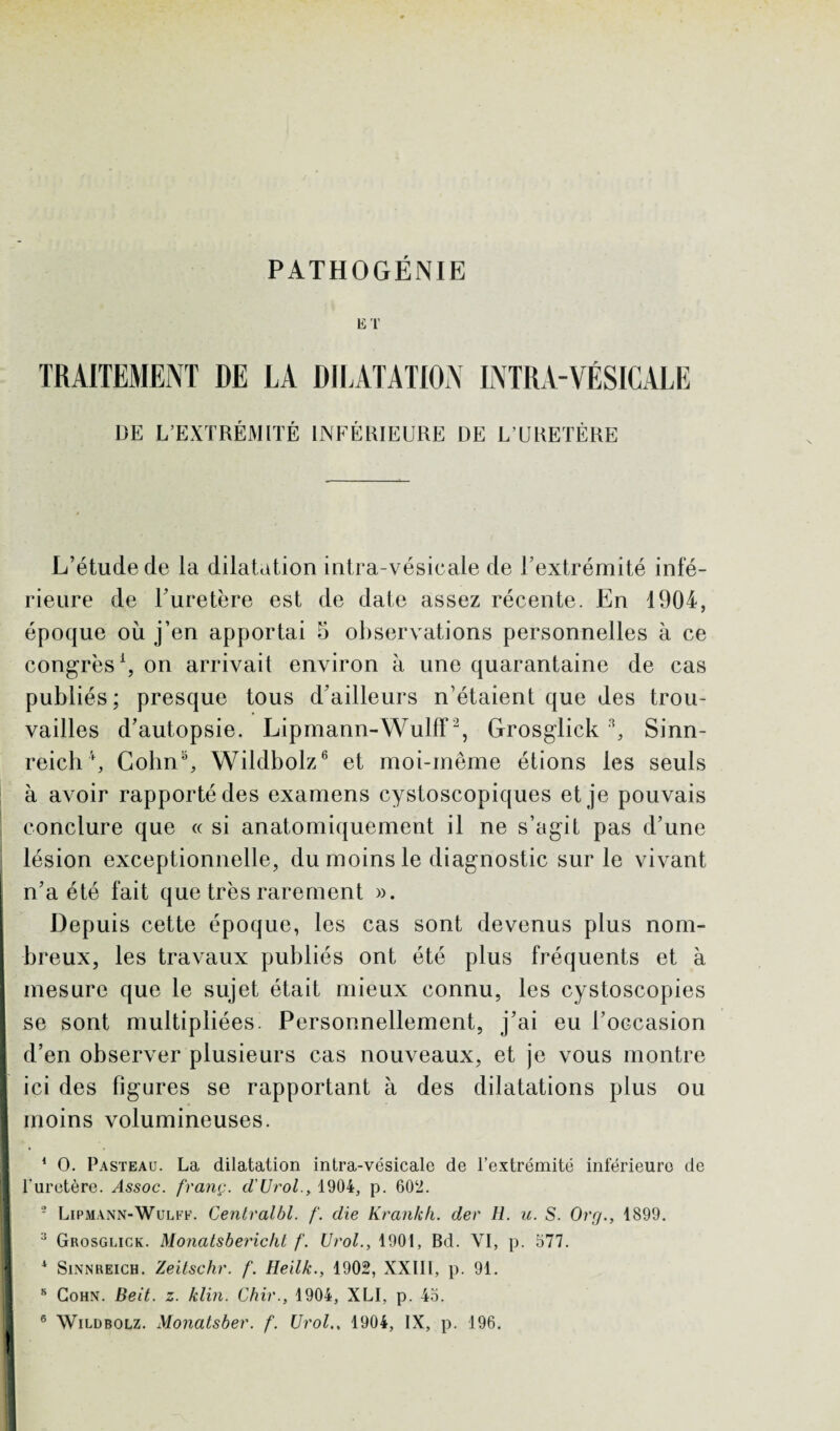 PATHOGÉNIE ET TRAITEMENT DE LA DILATATION INTRA-VÉSICALE ÜE L’EXTRÉMITÉ INFÉRIEURE DE L’URETÈRE L’étude de la dilatation intra-vésicale de l’extrémité infé¬ rieure de l’uretère est de date assez récente. En 1904, époque où j’en apportai 5 observations personnelles à ce congrès1, on arrivait environ à une quarantaine de cas publiés; presque tous d’ailleurs n’étaient que des trou¬ vailles d’autopsie. Lipmann-Wulff2, Grosglicks, Sinn- reich4, Colin3, Wildbolz6 et moi-meme étions les seuls à avoir rapporté des examens cystoscopiques et je pouvais conclure que « si anatomiquement il ne s’agit pas d’une lésion exceptionnelle, du moins le diagnostic sur le vivant n’a été fait que très rarement ». Depuis cette époque, les cas sont devenus plus nom¬ breux, les travaux publiés ont été plus fréquents et à mesure que le sujet était mieux connu, les cystoscopies se sont multipliées. Personnellement, j’ai eu l’occasion d’en observer plusieurs cas nouveaux, et je vous montre ici des figures se rapportant à des dilatations plus ou I moins volumineuses. 1 O. Pasteau. La dilatation intra-vésicale de l’extrémité inférieure de fl l'uretère. franç. d'Urol., 1904, p. 602. 2 Lipmann-Wulff. Centralbl. f. die Krankh. der H. u. S. Org., 1899. 3 Grosglick. Monatsbericht f. Urol., 1901, Bd. VI, p. 577. 1 Sinnreich. Zeitschr. f. Heilk., 1902, XXIII, p. 91. I 8 Cohn. Beit. z. klin. Chir., 1904, XLI, p. 45.