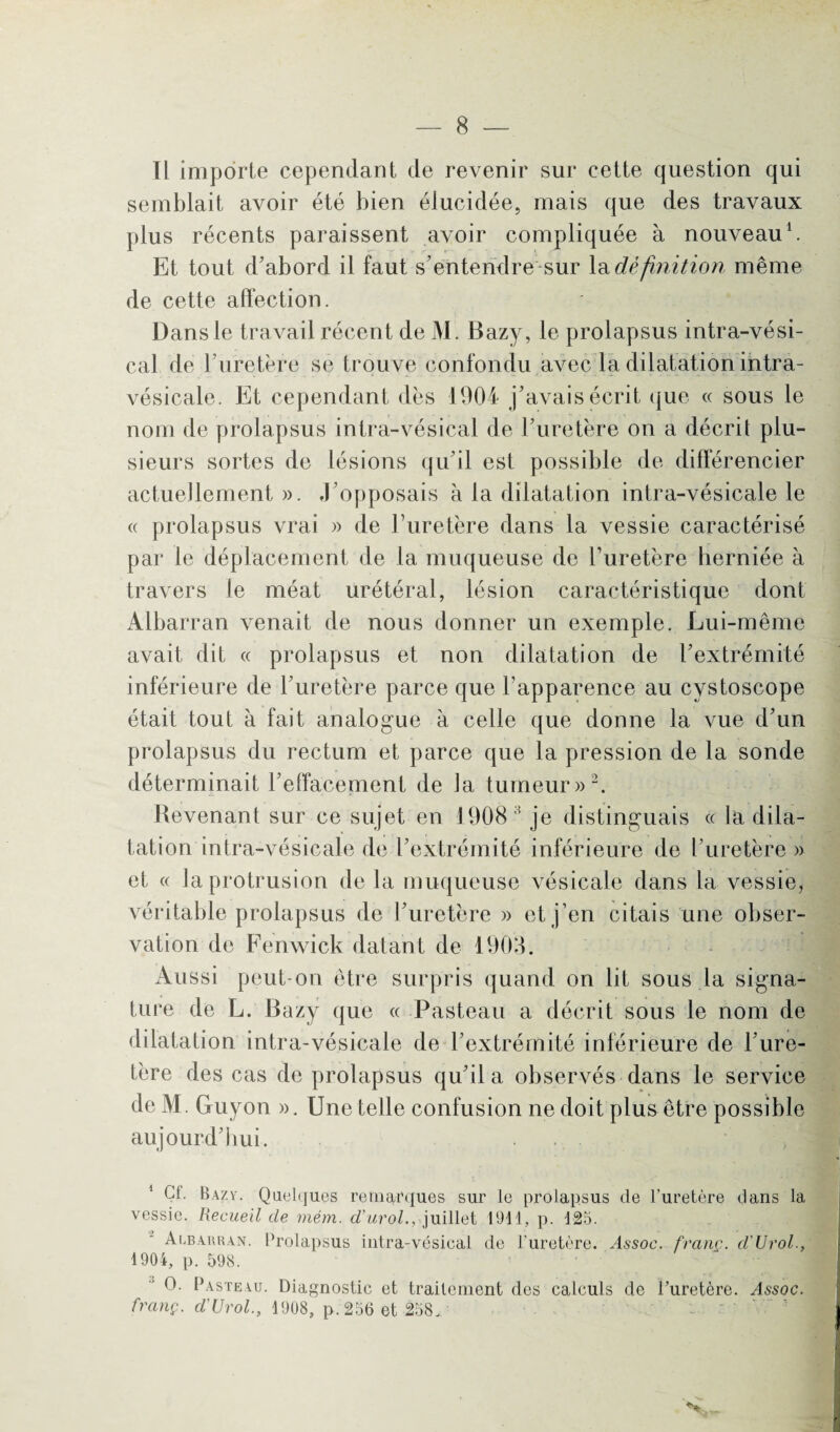 Il importe cependant de revenir sur cette question qui semblait avoir été bien élucidée, mais que des travaux plus récents paraissent avoir compliquée à nouveau1. Et tout d’abord il faut s’entendre sur la définition même de cette affection. Dans le travail récent de M. Bazy, le prolapsus intra-vési- cal de ruretère se trouve confondu avec la dilatation intra- vésicale. Et cependant dès 1904 j’avais écrit que « sous le nom de prolapsus intra-vésical de l’uretère on a décrit plu¬ sieurs sortes de lésions qu’il est possible de différencier actuellement ». J’opposais à la dilatation intra-vésicale le « prolapsus vrai » de l’uretère dans la vessie caractérisé par le déplacement de la muqueuse de l’uretère herniée à travers le méat urétéral, lésion caractéristique dont Albarran venait de nous donner un exemple. Lui-même avait dit « prolapsus et non dilatation de l’extrémité inférieure de l’uretère parce que l’apparence au cystoscope était tout à fait analogue à celle que donne la vue d’un prolapsus du rectum et parce que la pression de la sonde déterminait l’effacement de Ja tumeur»2. Revenant sur ce sujet en 1908 1 je distinguais « la dila¬ tation intra-vésicale de l’extrémité inférieure de l’uretère » et « Ja protrusion de la muqueuse vésicale dans la vessie, véritable prolapsus de l’uretère » et j’en citais une obser¬ vation de Fenwick datant de 1903. Aussi peut-on être surpris quand on lit sous la signa¬ ture de L. Bazy que « Pasteau a décrit sous le nom de dilatation intra-vésicale de l’extrémité inférieure de l’ure¬ tère des cas de prolapsus qu’il a observés dans le service de M. Guyon ». Une telle confusion ne doit plus être possible aujourd’hui. . . 1 Cf. Bazy. Quelques remarques sur le prolapsus de l’uretère dans la vessie. Recueil de mém. d’urol., juillet 1911, p. 125. Albarran. Prolapsus intra-vésical de l'uretère. Assoc. franc. d'Urol., 1904, p. 598. O. Pasteau. Diagnostic et traitement des calculs de l'uretère. Assoc. franç. d'Urol., 1908, p.256 et 258.