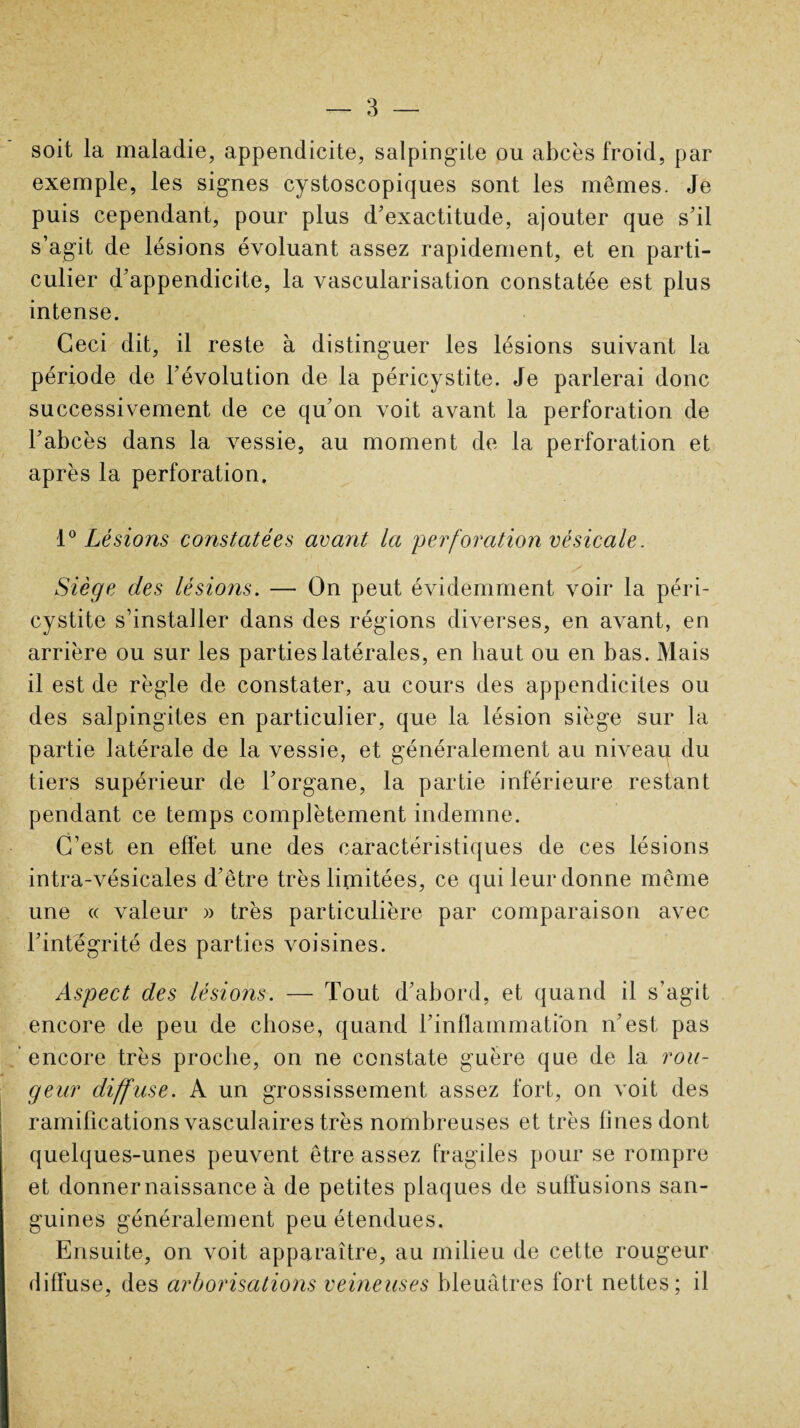 soit la maladie, appendicite, salpingite ou abcès froid, par exemple, les signes cystoscopiques sont les mêmes. Je puis cependant, pour plus d'exactitude, ajouter que s'il s’agit de lésions évoluant assez rapidement, et en parti¬ culier d'appendicite, la vascularisation constatée est plus intense. Ceci dit, il reste à distinguer les lésions suivant la période de l'évolution de la péricystite. Je parlerai donc successivement de ce qu'on voit avant la perforation de l'abcès dans la vessie, au moment de la perforation et après la perforation. 1° Lésions constatées avant la perforation vésicale. Siège des lésions. — On peut évidemment voir la péri¬ cystite s’installer dans des régions diverses, en avant, en arrière ou sur les parties latérales, en haut ou en bas. Mais il est de règle de constater, au cours des appendicites ou des salpingites en particulier, que la lésion siège sur la partie latérale de la vessie, et généralement au niveau du tiers supérieur de l’organe, la partie inférieure restant pendant ce temps complètement indemne. C’est en effet une des caractéristiques de ces lésions intra-vésicales d’être très limitées, ce qui leur donne même une « valeur » très particulière par comparaison avec l'intégrité des parties voisines. Aspect des lésions. — Tout d'abord, et quand il s’agit encore de peu de chose, quand l'inflammation n'est pas encore très proche, on ne constate guère que de la rou¬ geur diffuse. A un grossissement assez fort, on voit des ramifications vasculaires très nombreuses et très fines dont quelques-unes peuvent être assez fragiles pour se rompre et donner naissance à de petites plaques de suffusions san¬ guines généralement peu étendues. Ensuite, on voit apparaître, au milieu de cette rougeur diffuse, des arborisations veineuses bleuâtres fort nettes; il