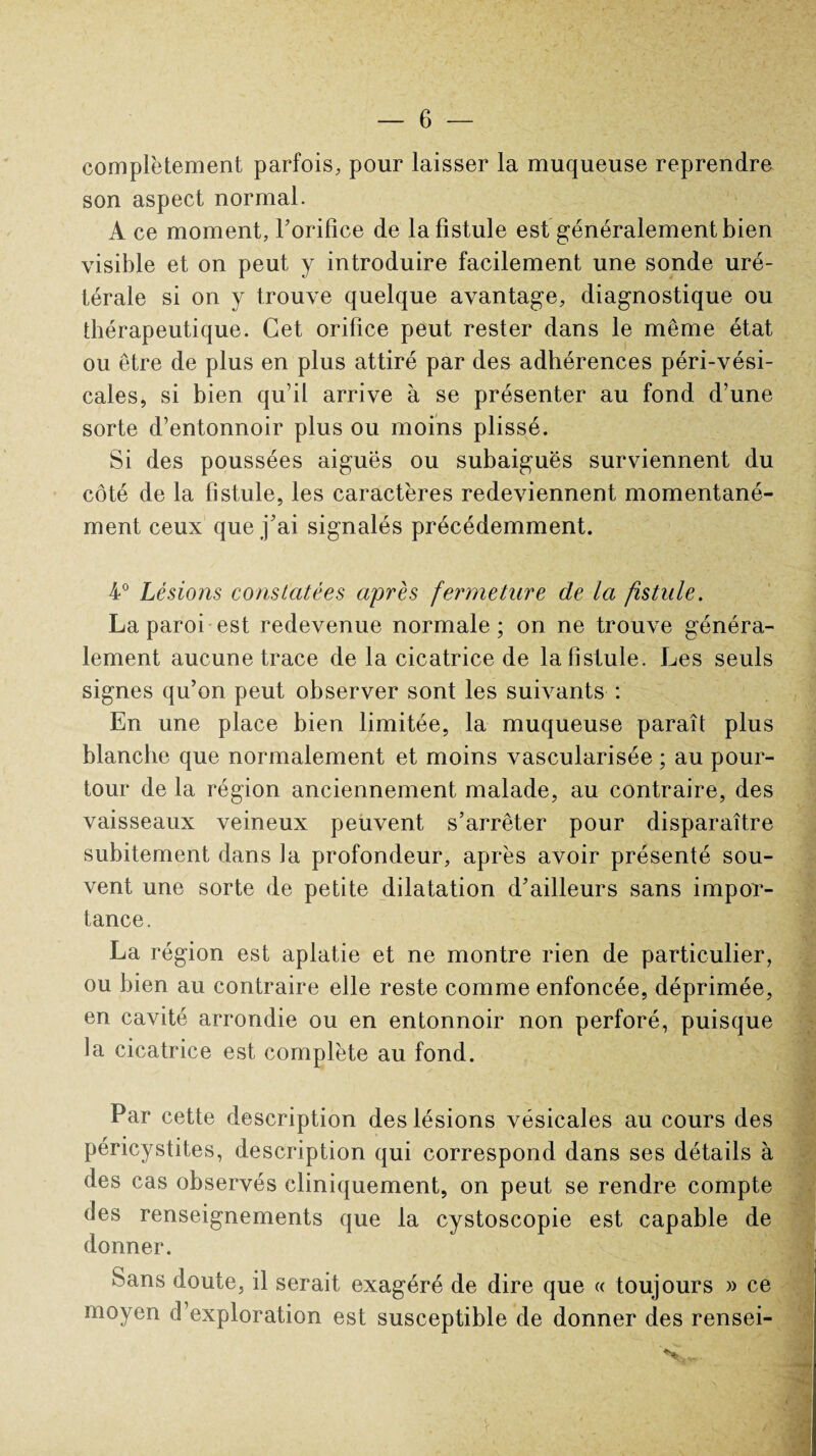 complètement parfois, pour laisser la muqueuse reprendre son aspect normal. A ce moment, l'orifice de la fistule est généralement bien visible et on peut y introduire facilement une sonde uré¬ térale si on y trouve quelque avantage, diagnostique ou thérapeutique. Cet orifice peut rester dans le même état ou être de plus en plus attiré par des adhérences péri-vési- cales, si bien qu’il arrive à se présenter au fond d’une sorte d’entonnoir plus ou moins plissé. Si des poussées aiguës ou subaiguës surviennent du côté de la fistule, les caractères redeviennent momentané¬ ment ceux que j'ai signalés précédemment. 4° Lésions constatées après fermeture de la fistule. La paroi est redevenue normale; on ne trouve généra¬ lement aucune trace de la cicatrice de la fistule. Les seuls signes qu’on peut observer sont les suivants : En une place bien limitée, la muqueuse paraît plus blanche que normalement et moins vascularisée ; au pour¬ tour de la région anciennement malade, au contraire, des vaisseaux veineux peuvent s’arrêter pour disparaître subitement dans la profondeur, après avoir présenté sou¬ vent une sorte de petite dilatation d'ailleurs sans impor¬ tance. La région est aplatie et ne montre rien de particulier, ou bien au contraire elle reste comme enfoncée, déprimée, en cavité arrondie ou en entonnoir non perforé, puisque la cicatrice est complète au fond. Par cette description des lésions vésicales au cours des 1 f 9 * Tl pencystites, description qui correspond dans ses détails à des cas observés cliniquement, on peut se rendre compte des renseignements que la cystoscopie est capable de donner. H Sans doute, il serait exagéré de dire que « toujours » ce moyen d’exploration est susceptible de donner des rensei-