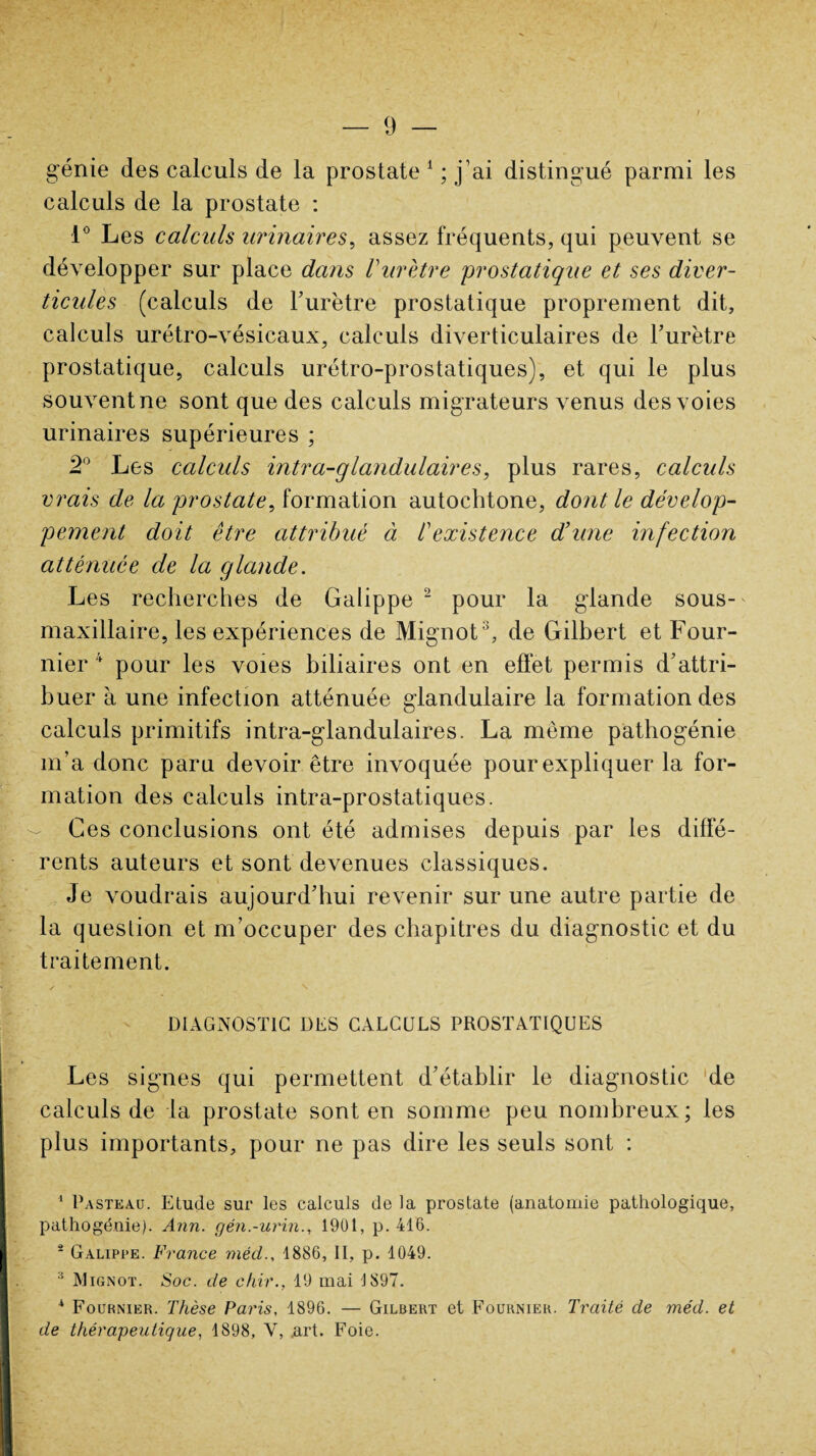 génie des calculs de la prostate 1 ; j’ai distingué parmi les calculs de la prostate : 1° Les calculs urinaires, assez fréquents, qui peuvent se développer sur place dans Vurètre 'prostatique et ses diver¬ ticules (calculs de l’urètre prostatique proprement dit, calculs urétro-vésicaux, calculs diverticulaires de l’urètre prostatique, calculs urétro-prostatiques), et qui le plus souvent ne sont que des calculs migrateurs venus des voies urinaires supérieures ; 2° Les calculs intra-glandulaires, plus rares, calculs vrais de la prostate, formation autochtone, dont le dévelop¬ pement doit être attribué à /’existence d’une infection atténuée de la glande. Les recherches de Galippe 2 pour la glande sous- maxillaire, les expériences de Mignot3, de Gilbert et Four¬ nier 4 pour les voies biliaires ont en effet permis d’attri¬ buer à une infection atténuée glandulaire la formation des calculs primitifs intra-glandulaires. La meme pathogénie m’a donc paru devoir être invoquée pour expliquer la for¬ mation des calculs intra-prostatiques. Ces conclusions ont été admises depuis par les diffé¬ rents auteurs et sont devenues classiques. Je voudrais aujourd’hui revenir sur une autre partie de la queslion et m’occuper des chapitres du diagnostic et du traitement. DIAGNOSTIC DES CALCULS PROSTATIQUES Les signes qui permettent d’établir le diagnostic de calculs de la prostate sont en somme peu nombreux; les plus importants, pour ne pas dire les seuls sont : 1 Pasteau. Etude sur les calculs de la prostate (anatomie pathologique, pathogénie). Ann. gén.-urin., 1901, p. 416. 2 Galippe. France mécl., 1886, II, p. 1049. :i Mignot. Soc. de chir., 19 mai 1897. 4 Fournier. Thèse Paris, 1896. — Gilbert et Fournier. Traité de méd. et de thérapeutique, 1898, V, art. Foie.