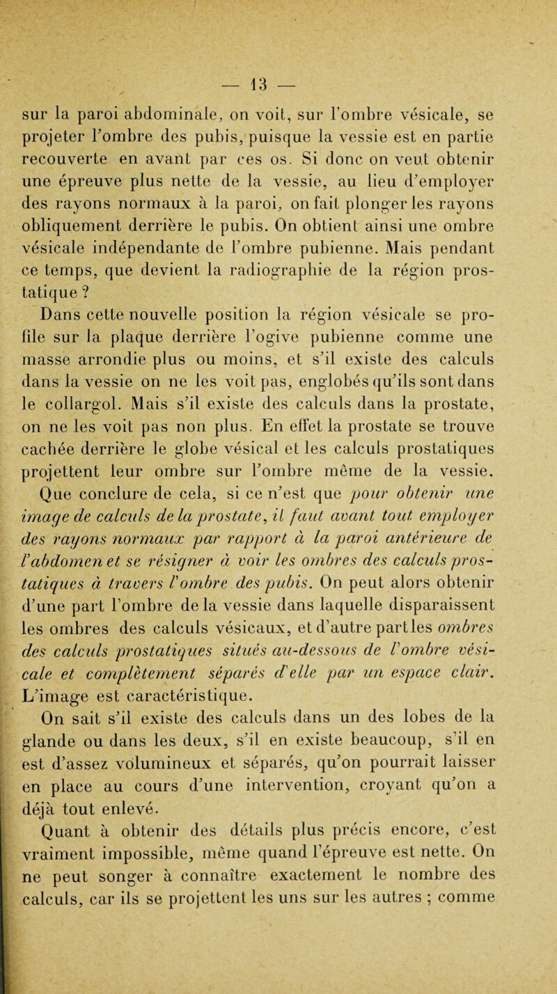 sur la paroi abdominale, on voit, sur l’ombre vésicale, se projeter l’ombre des pubis, puisque la vessie est en partie recouverte en avant par ces os. Si donc on veut obtenir une épreuve plus nette de la vessie, au lieu d’employer des rayons normaux à la paroi, on fait plonger les rayons obliquement derrière le pubis. On obtient ainsi une ombre vésicale indépendante de l’ombre pubienne. Mais pendant ce temps, que devient la radiographie de la région pros¬ tatique ? Dans cette nouvelle position la région vésicale se pro¬ file sur Ja plaque derrière l’ogive pubienne comme une masse arrondie plus ou moins, et s’il existe des calculs dans la vessie on ne les voit pas, englobés qu’ils sont dans le collargol. Mais s’il existe des calculs dans la prostate, on ne les voit pas non plus. En effet la prostate se trouve cachée derrière le globe vésical et les calculs prostatiques projettent leur ombre sur l’ombre même de la vessie. Que conclure de cela, si ce n’est que pour obtenir une image de calculs delà prostate, il faut avant tout employer des rayons normaux par rapport à la paroi antérieure de babdomen et se résigner à voir les ombres des calculs pros¬ tatiques à travers l'ombre des pubis. On peut alors obtenir d’une part l’ombre de la vessie dans laquelle disparaissent les ombres des calculs vésicaux, et d’autre parties ombres des calculs prostatiques situés au-dessous de l'ombre vési¬ cale et complètement séparés d'elle par un espace clair. L’image est caractéristique. On sait s’il existe des calculs dans un des lobes de la glande ou dans les deux, s’il en existe beaucoup, s’il en est d’assez volumineux et séparés, qu’on pourrait laisser en place au cours d’une intervention, croyant qu’on a déjà tout enlevé. Quant à obtenir des détails plus précis encore, c’est vraiment impossible, même quand l’épreuve est nette. On ne peut songer à connaître exactement le nombre des calculs, car ils se projettent les uns sur les autres ; comme