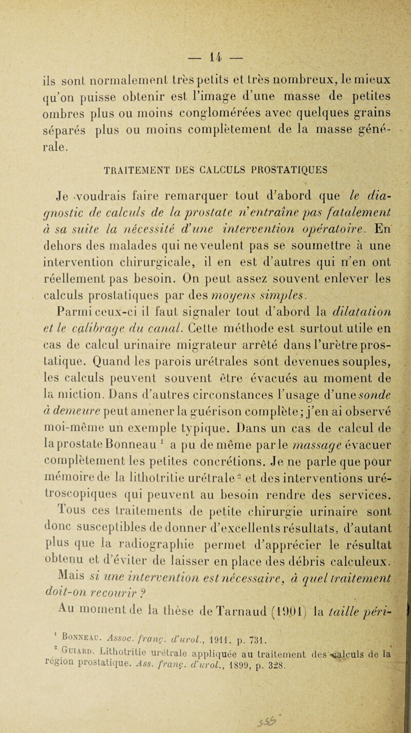 ils sont normalement très petits et très nombreux, le mieux qu’on puisse obtenir est l’image d’une masse de petites ombres plus ou moins conglomérées avec quelques grains séparés plus ou moins complètement de la masse géné¬ rale. TRAITEMENT DES CALCULS PROSTATIQUES Je voudrais faire remarquer tout d’abord que le dia¬ gnostic de calculs de la prostate n entraîne pas fatalement à sa suite la nécessité d’une intervention opératoire. En dehors des malades qui ne veulent pas se soumettre à une intervention chirurgicale, il en est d’autres qui n’en ont réellement pas besoin. On peut assez souvent enlever les calculs prostatiques par des moyens simples. Parmi ceux-ci il faut signaler tout d’abord la dilatation et le calibrage du canal. Cette méthode est surtout utile en cas de calcul urinaire migrateur arrêté dans l’urètre pros¬ tatique. Quand les parois urétrales sont devenues souples, les calculs peuvent souvent être évacués au moment de la miction. Dans d’autres circonstances l’usage d’une sonde à demeure peut amener la guérison complète; j’en ai observé moi-même un exemple typique. Dans un cas de calcul de la prostate Bonneau 1 a pu de même par le massage évacuer complètement les petites concrétions. Je ne parle que pour mémoire de la litbotritie urétrale ’^ et des interventions uré- troscopiques qui peuvent au besoin rendre des services. Tous ces traitements de petite chirurgie urinaire sont donc susceptibles de donner d’excellents résultats, d’autant plus que la radiographie permet d’apprécier le résultat obtenu et d’éviter de laisser en place des débris calculeux. Mais si une intervention est nécessaire, à quel traitement doit-on recourir ? »■ • N 1 Au moment de la thèse deTarnaud (19.01) la taille péri- ' Bonneau. Assoc. franç. cl’urol., 1911. p. 731. otüiard. Lithotritie urétrale appliquée au traitement des calculs de la région prostatique. Ass. franç. d’urol., 1899, p. 328.