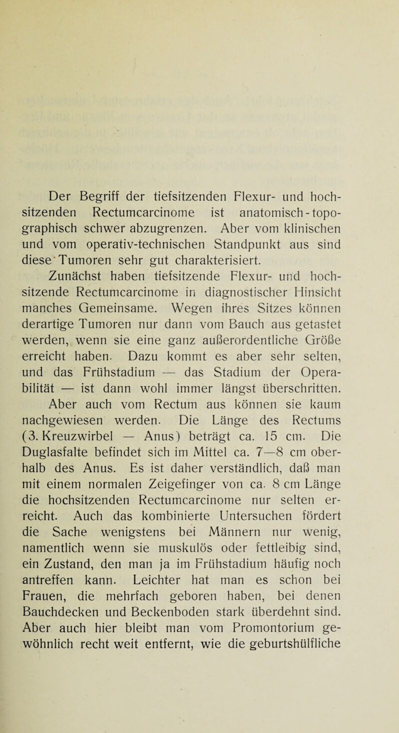 Der Begriff der tiefsitzenden Flexur- und hoch¬ sitzenden Rectumcarcinome ist anatomisch-topo¬ graphisch schwer abzugrenzen. Aber vom klinischen und vom operativ-technischen Standpunkt aus sind diese'Tumoren sehr gut charakterisiert. Zunächst haben tiefsitzende Flexur- und hoch¬ sitzende Rectumcarcinome in diagnostischer Hinsicht manches Gemeinsame. Wegen ihres Sitzes können derartige Tumoren nur dann vom Bauch aus getastet werden, wenn sie eine ganz außerordentliche Größe erreicht haben. Dazu kommt es aber sehr selten, und das Frühstadium — das Stadium der Opera¬ bilität — ist dann wohl immer längst überschritten. Aber auch vom Rectum aus können sie kaum * nachgewiesen werden. Die Länge des Rectums (3. Kreuzwirbel — Anus) beträgt ca. 15 cm. Die Duglasfalte befindet sich im Mittel ca. 7—8 cm ober¬ halb des Anus. Es ist daher verständlich, daß man mit einem normalen Zeigefinger von ca. 8 cm Länge die hochsitzenden Rectumcarcinome nur selten er¬ reicht. Auch das kombinierte Untersuchen fördert die Sache wenigstens bei Männern nur wenig, namentlich wenn sie muskulös oder fettleibig sind, ein Zustand, den man ja im Frühstadium häufig noch antreffen kann. Leichter hat man es schon bei Frauen, die mehrfach geboren haben, bei denen Bauchdecken und Beckenboden stark überdehnt sind. Aber auch hier bleibt man vom Promontorium ge¬ wöhnlich recht weit entfernt, wie die geburtshülfliche