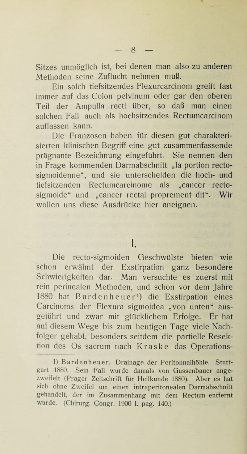 Sitzes unmöglich ist, bei denen man also zu anderen Methoden seine Zuflucht nehmen muß. Ein solch tiefsitzendes Flexurcarcinom greift fast immer auf das Colon pelvinum oder gar den oberen Teil der Ampulla recti über, so daß man einen solchen Fall auch als hochsitzendes Rectumcarcinom auffassen kann. Die Franzosen haben für diesen gut charakteri¬ sierten klinischen Begriff eine gut zusammenfassende prägnante Bezeichnung eingeführt. Sie nennen den in Frage kommenden Darmabschnitt „la portion recto- sigmoidenne“, und sie unterscheiden die hoch- und tiefsitzenden Rectumcarcinome als „cancer recto- sigmoide“ und „cancer rectal proprement dit“* Wir wollen uns diese Ausdrücke hier aneignen. i. Die recto-sigmoiden Geschwülste bieten wie schon erwähnt der Exstirpation ganz besondere Schwierigkeiten dar. Man versuchte es zuerst mit rein perinealen Methoden, und schon vor dem Jahre 1880 hat B ard enh euer1) die Exstirpation eines Carcinoms der Flexura sigmoidea „von unten“ aus¬ geführt und zwar mit glücklichem Erfolge. Er hat auf diesem Wege bis zum heutigen Tage viele Nach¬ folger gehabt, besonders seitdem die partielle Resek¬ tion des Os sacrum nach Kraske das Operations- 1) Bardenheuer. Drainage der Peritonnalhöhle. Stutt¬ gart 1880. Sein Fall wurde damals von Gussenbauer ange- zweifelt (Prager Zeitschrift für Heilkunde 1880). Aber es hat sich ohne Zweifel um einen intraperitonealen Darmabschnitt gehandelt, der im Zusammenhang mit dem Rectum entfernt wurde. (Chirurg. Congr. 1900 I. pag. 140.)