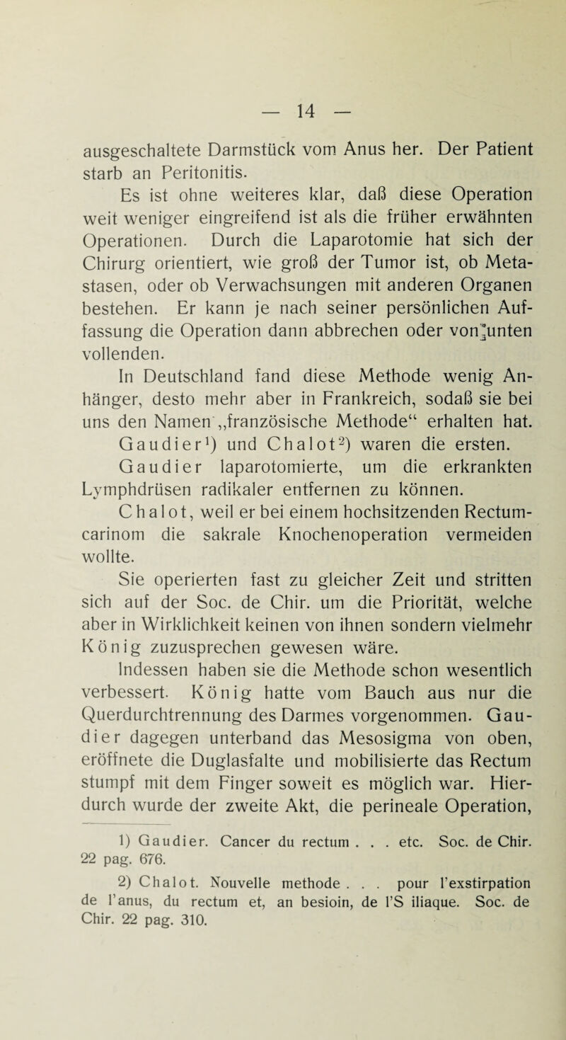 ausgeschaltete Darmstück vom Anus her. Der Patient starb an Peritonitis. Es ist ohne weiteres klar, daß diese Operation weit weniger eingreifend ist als die früher erwähnten Operationen. Durch die Laparotomie hat sich der Chirurg orientiert, wie groß der Tumor ist, ob Meta¬ stasen, oder ob Verwachsungen mit anderen Organen bestehen. Er kann je nach seiner persönlichen Auf¬ fassung die Operation dann abbrechen oder vonAinten vollenden. In Deutschland fand diese Methode wenig An¬ hänger, desto mehr aber in Frankreich, sodaß sie bei uns den Namen „französische Methode“ erhalten hat. Gau di er1) und Chalot2) waren die ersten. Gau di er laparotomierte, um die erkrankten Lymphdrüsen radikaler entfernen zu können. Chalot, weil er bei einem hochsitzenden Rectum- carinom die sakrale Knochenoperation vermeiden wollte. Sie operierten fast zu gleicher Zeit und stritten sich auf der Soc. de Chir. um die Priorität, welche aber in Wirklichkeit keinen von ihnen sondern vielmehr König zuzusprechen gewesen wäre. Indessen haben sie die Methode schon wesentlich verbessert. König hatte vom Bauch aus nur die Querdurchtrennung des Darmes vorgenommen. Gau¬ di er dagegen unterband das Mesosigma von oben, eröffnete die Duglasfalte und mobilisierte das Rectum stumpf mit dem Finger soweit es möglich war. Hier¬ durch wurde der zweite Akt, die perineale Operation, 1) Qaudier. Cancer du rectum . . . etc. Soc. de Chir. 22 pag. 676. 2) Chalot. Nouvelle methode . . . pour l’exstirpation de l’anus, du rectum et, an besioin, de l’S iliaque. Soc. de Chir. 22 pag. 310.