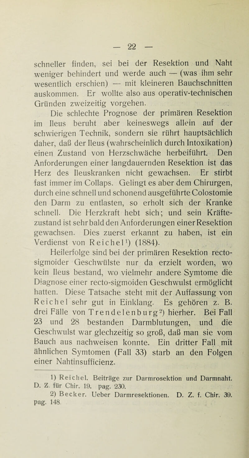 schneller finden, sei bei der Resektion und Naht weniger behindert und werde auch — (was ihm sehr wesentlich erschien) — mit kleineren Bauchschnitten auskommen. Er wollte also aus operativ-technischen Gründen zweizeitig vorgehen. Die schlechte Prognose der primären Resektion im Ileus beruht aber keineswegs allein auf der schwierigen Technik, sondern sie rührt hauptsächlich daher, daß der Ileus (wahrscheinlich durch Intoxikation) einen Zustand von Herzschwäche herbeiführt. Den Anforderungen einer langdauernden Resektion ist das Herz des Ileuskranken nicht gewachsen. Er stirbt fast immer im Collaps. Gelingt es aber dem Chirurgen, durch eine schnell und schonend ausgeführte Colostomie den Darm zu entlasten, so erholt sich der Kranke schnell. Die Herzkraft hebt sich; und sein Kräfte¬ zustand ist sehr bald den Anforderungen einer Resektion gewachsen. Dies zuerst erkannt zu haben, ist ein Verdienst von Reichel1) (1884). Heilerfolge sind bei der primären Resektion r'ecto- sigmoider Geschwülste nur da erzielt worden, wo kein Ileus bestand, wo vielmehr andere Symtome die Diagnose einer recto-sigmoiden Geschwulst ermöglicht hatten. Diese Tatsache steht mit der Auffassung von Reichel sehr gut in Einklang. Es gehören z. B. drei Fälle von Trendelenburg2) hierher. Bei Fall 23 und 28 bestanden Darmblutungen, und die Geschwulst war glechzeitig so groß, daß man sie vom Bauch aus nachweisen konnte. Ein dritter Fall mit ähnlichen Symtomen (Fall 33) starb an den Folgen einer Nahtinsufficienz. 1) Reichel. Beiträge zur Darmrosektion und Darmnaht. D. Z. für Chir. 19. pag. 230. 2) Becker. Ueber Darmresektionen. D. Z. f. Chir. 39. pag. 148.