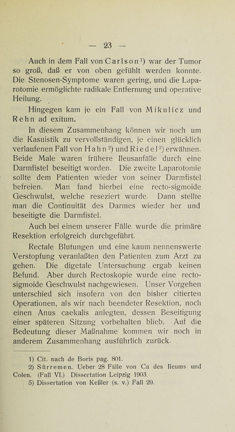 Auch in dem Fall von Carlson ^ war der Tumor so groß, daß er von oben gefühlt werden konnte. Die Stenosen-Symptome waren gering, und die Lapa¬ rotomie ermöglichte radikale Entfernung und operative Heilung. Hingegen kam je ein Fall von Mikulicz und R e h n ad exitum. In diesem Zusammenhang können wir noch um die Kasuistik zu vervollständigen, je einen glücklich verlaufenen Fall von Hahn1 2) und R i e d e 1 3) erwähnen. Beide Male waren frühere Ileusanfälle durch eine Darmfistel beseitigt worden. Die zweite Laparotomie sollte dem Patienten wieder von seiner Darmfistel befreien. Man fand hierbei eine recto-sigmoide Geschwulst, welche reseziert wurde. Dann stellte man die Continuität des Darmes wieder her und beseitigte die Darmfistel. Auch bei einem unserer Fälle wurde die primäre Resektion erfolgreich durchgeführt. Rectale Blutungen und eine kaum nennenswerte Verstopfung veranlaßten den Patienten zum Arzt zu gehen. Die digetale Untersuchung ergab keinen Befund. Aber durch Rectoskopie wurde eine recto- sigmoide Geschwulst nachgewiesen. Unser Vorgehen unterschied sich insofern von den bisher citierten Operationen, als wir nach beendeter Resektion, noch einen Anus caekalis anlegten, dessen Beseitigung einer späteren Sitzung Vorbehalten blieb. Auf die Bedeutung dieser Maßnahme kommen wir noch in anderem Zusammenhang ausführlich zurück. 1) Cit. nach de Boris pag. 801. 2) Slirremen. Ueber 28 Fälle von Ca des Ileums und Colen. (Fall VI.) Dissertation Leipzig 1903. 5) Dissertation von Keßler (s. v.) Fall 29.