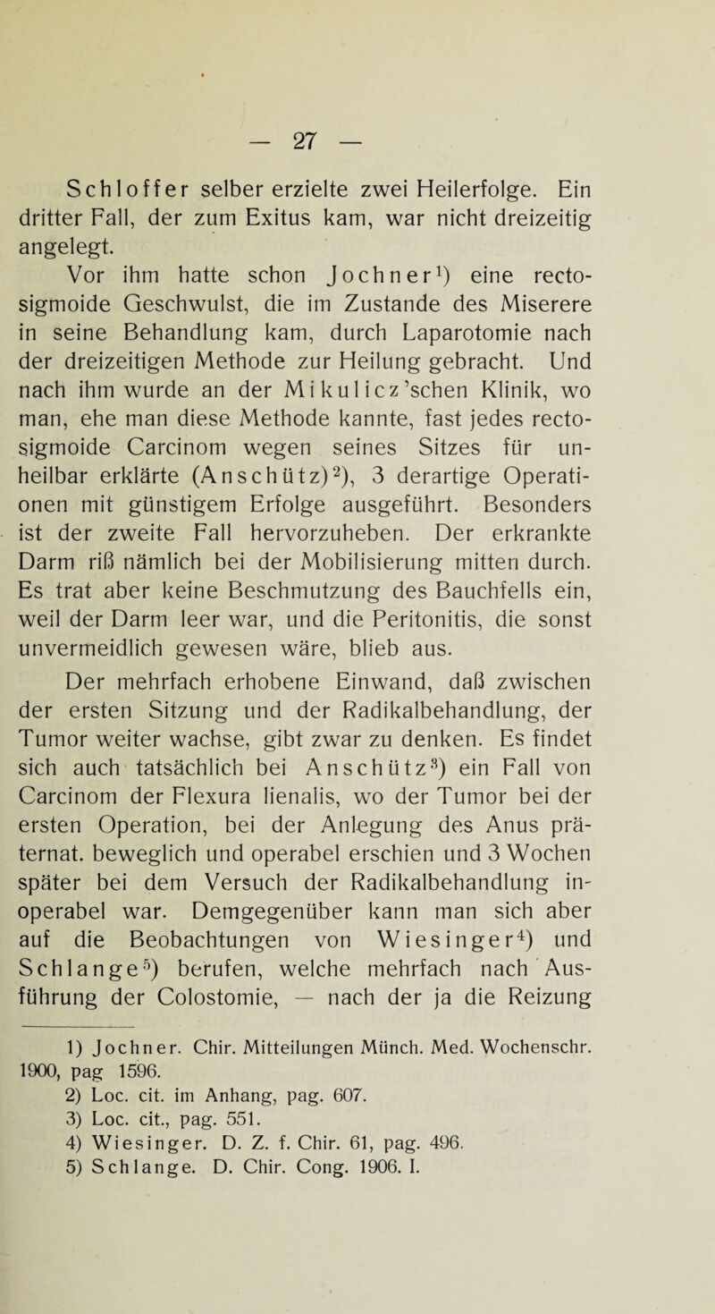 Schl off er selber erzielte zwei Heilerfolge. Ein dritter Fall, der zum Exitus kam, war nicht dreizeitig angelegt. Vor ihm hatte schon Jochner1) eine recto- sigmoide Geschwulst, die im Zustande des Miserere in seine Behandlung kam, durch Laparotomie nach der dreizeitigen Methode zur Heilung gebracht. Und nach ihm wurde an der Mi kul icz ’schen Klinik, wo man, ehe man diese Methode kannte, fast jedes recto- sigmoide Carcinom wegen seines Sitzes für un¬ heilbar erklärte (Anschütz)2 3), 3 derartige Operati¬ onen mit günstigem Erfolge ausgeführt. Besonders ist der zweite Fall hervorzuheben. Der erkrankte Darm riß nämlich bei der Mobilisierung mitten durch. Es trat aber keine Beschmutzung des Bauchfells ein, weil der Darm leer war, und die Peritonitis, die sonst unvermeidlich gewesen wäre, blieb aus. Der mehrfach erhobene Einwand, daß zwischen der ersten Sitzung und der Radikalbehandlung, der Tumor weiter wachse, gibt zwar zu denken. Es findet sich auch tatsächlich bei An schütz8) ein Fall von Carcinom der Flexura lienalis, wo der Tumor bei der ersten Operation, bei der Anlegung des Anus prä- ternat. beweglich und operabel erschien und 3 Wochen später bei dem Versuch der Radikalbehandlung in¬ operabel war. Demgegenüber kann man sich aber auf die Beobachtungen von Wiesinger4) und Schlange5) berufen, welche mehrfach nach Aus¬ führung der Colostomie, — nach der ja die Reizung 1) Jochner. Chir. Mitteilungen Münch. Med. Wochenschr. 1900, pag 1596. 2) Loc. cit. im Anhang, pag. 607. 3) Loc. cit., pag. 551. 4) Wiesinger. D. Z. f. Chir. 61, pag. 496. 5) Schlange. D. Chir. Cong. 1906. I.