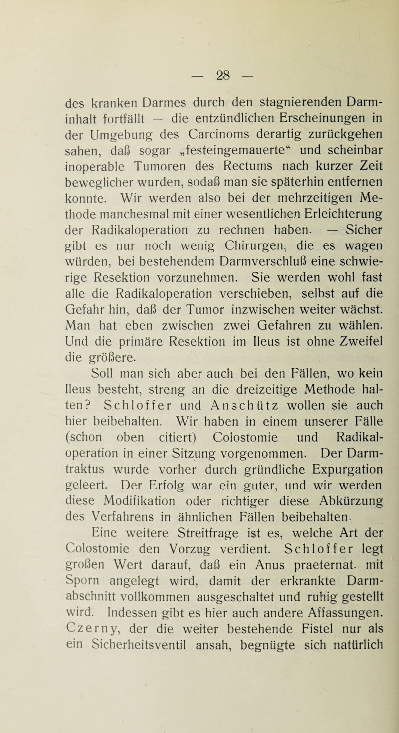 des kranken Darmes durch den stagnierenden Darm¬ inhalt fortfällt — die entzündlichen Erscheinungen in der Umgebung des Carcinoms derartig zurückgehen sahen, daß sogar „festeingemauerte“ und scheinbar inoperable Tumoren des Rectums nach kurzer Zeit beweglicher wurden, sodaß man sie späterhin entfernen konnte. Wir werden also bei der mehrzeitigen Me¬ thode manchesmal mit einer wesentlichen Erleichterung der Radikaloperation zu rechnen haben. — Sicher gibt es nur noch wenig Chirurgen, die es wagen würden, bei bestehendem Darmverschluß eine schwie¬ rige Resektion vorzunehmen. Sie werden wohl fast alle die Radikaloperation verschieben, selbst auf die Gefahr hin, daß der Tumor inzwischen weiter wächst. Man hat eben zwischen zwei Gefahren zu wählen. Und die primäre Resektion im Ileus ist ohne Zweifel die größere. Soll man sich aber auch bei den Eällen, wo kein Ileus besteht, streng an die dreizeitige Methode hal¬ ten? Schl off er und An schütz wollen sie auch hier beibehalten. Wir haben in einem unserer Fälle (schon oben citiert) Colostomie und Radikal¬ operation in einer Sitzung vorgenommen. Der Darm- traktus wurde vorher durch gründliche Expurgation geleert. Der Erfolg war ein guter, und wir werden diese Modifikation oder richtiger diese Abkürzung des Verfahrens in ähnlichen Fällen beibehalten. Eine weitere Streitfrage ist es, welche Art der Colostomie den Vorzug verdient. Schloffer legt großen Wert darauf, daß ein Anus praeternat. mit Sporn angelegt wird, damit der erkrankte Darm¬ abschnitt vollkommen ausgeschaltet und ruhig gestellt wird. Indessen gibt es hier auch andere Affassungen. Czerny, der die weiter bestehende Fistel nur als ein Sicherheitsventil ansah, begnügte sich natürlich