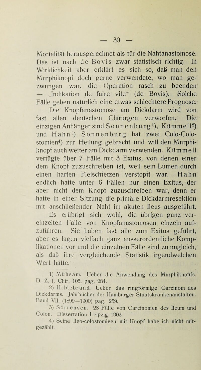 Mortalität herausgerechnet als für die Nahtanastomose. Das ist nach de Bovis zwar statistisch richtig. In Wirklichkeit aber erklärt es sich so, daß man den Murphiknopf doch gerne verwendete, wo man ge¬ zwungen war, die Operation rasch zu beenden — „Indikation de faire viteu (de Bovis). Solche Fälle geben natürlich eine etwas schlechtere Prognose. Die Knopfanastomose am Dickdarm wird von fast allen deutschen Chirurgen verworfen. Die einzigen Anhänger sind Sonnenburg1), Kümmell2 3) und Hahn8) Sonnenburg hat zwei Colo-Colo- stomien4 *) zur Heilung gebracht und will den Murphi¬ knopf auch weiter am Dickdarm verwenden. Kümmell verfügte über 7 Fälle mit 3 Exitus, von denen einer dem Knopf zuzuschreiben ist, weil sein Lumen durch einen harten Fleischfetzen verstopft war. Hahn endlich hatte unter 6 Fällen nur einen Exitus, der aber nicht dem Knopf zuzuschreiben war, denn er hatte in einer Sitzung die primäre Dickdarmresektion mit anschließender Naht im akuten Ileus ausgeführt. Es erübrigt sich wohl, die übrigen ganz ver¬ einzelten Fälle von Knopfanastomosen einzeln auf¬ zuführen. Sie haben fast alle zum Exitus geführt, aber es lagen vielfach ganz ausserordentliche Komp¬ likationen vor und die einzelnen Fälle sind zu ungleich, als daß ihre vergleichende Statistik irgendwelchen Wert hätte. 1) Mühsam. Lieber die Anwendung des Murphiknopfs. D. Z. f. Chir. 105, pag. 284. 2) Hildebrand. Ueber das ringförmige Carcinom des Dickdarms. Jahrbücher der Hamburger Staatskrankenanstalten. Band VII. (1899-1900) pag. 259. 3) Sörrensen. 28 Fälle von Carcinomen des Ileum und Colon. Dissertation Leipzig 1903. 4) Seine Ileo-colostomieen mit Knopf habe ich nicht mit¬ gezählt.