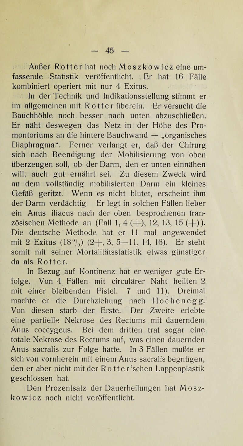 Außer Rotter hat noch Moszkowicz eine um¬ fassende Statistik veröffentlicht. Er hat 16 Fälle kombiniert operiert mit nur 4 Exitus. In der Technik und Indikationsstellung stimmt er im allgemeinen mit R otter überein. Er versucht die Bauchhöhle noch besser nach unten abzuschließen. Er näht deswegen das Netz in der Höhe des Pro¬ montoriums an die hintere Bauchwand — „organisches Diaphragma“. Ferner verlangt er, daß der Chirurg sich nach Beendigung der Mobilisierung von oben überzeugen soll, ob der Darm, den er unten einnähen will, auch gut ernährt sei. Zu diesem Zweck wird an dem vollständig mobilisierten Darm ein kleines Gefäß geritzt. Wenn es nicht blutet, erscheint ihm der Darm verdächtig. Er legt in solchen Fällen lieber ein Anus iliacus nach der oben besprochenen fran¬ zösischen Methode an (Fall 1, 4 (-{-), 12, 13, 15 (-)-)). Die deutsche Methode hat er 11 mal angewendet mit 2 Exitus (18°/0) (2—|—, 3, 5—11, 14, 16). Er steht somit mit seiner Mortalitätsstatistik etwas günstiger da als Rotter. In Bezug auf Kontinenz hat er weniger gute Er¬ folge. Von 4 Fällen mit circulärer Naht heilten 2 mit einer bleibenden Fistel. 7 und 11). Dreimal machte er die Durchziehung nach Höchen egg. Von diesen starb der Erste. Der Zweite erlebte eine partielle Nekrose des Rectums mit dauerndem Anus coccygeus. Bei dem dritten trat sogar eine totale Nekrose des Rectums auf, was einen dauernden Anus sacralis zur Folge hatte. In 3 Fällen mußte er sich von vornherein mit einem Anus sacralis begnügen, den er aber nicht mit der Rotter’schen Lappenplastik geschlossen hat. Den Prozentsatz der Dauerheilungen hat Mosz¬ kowicz noch nicht veröffentlicht.