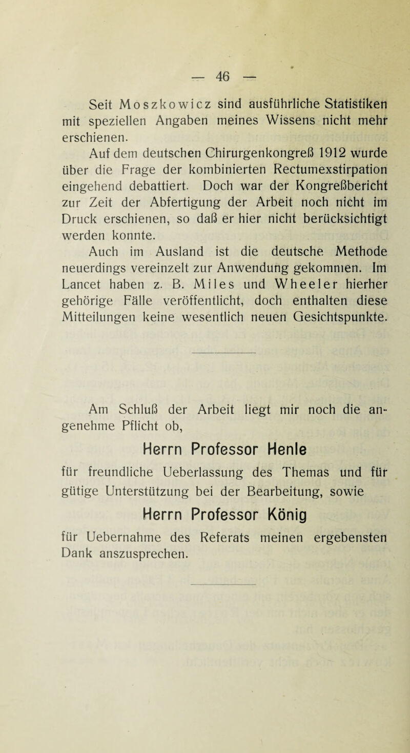 Seit Moszkowicz sind ausführliche Statistiken mit speziellen Angaben meines Wissens nicht mehr erschienen. Auf dem deutschen Chirurgenkongreß 1912 wurde über die Frage der kombinierten Rectumexstirpation eingehend debattiert. Doch war der Kongreßbericht zur Zeit der Abfertigung der Arbeit noch nicht im Druck erschienen, so daß er hier nicht berücksichtigt werden konnte. Auch im Ausland ist die deutsche Methode neuerdings vereinzelt zur Anwendung gekommen. Im Lancet haben z. B. Mil es und Wheeler hierher gehörige Fälle veröffentlicht, doch enthalten diese Mitteilungen keine wesentlich neuen Gesichtspunkte. Am Schluß der Arbeit liegt mir noch die an¬ genehme Pflicht ob, Herrn Professor Henle für freundliche Ueberlassung des Themas und für gütige Unterstützung bei der Bearbeitung, sowie Herrn Professor König für Uebernahme des Referats meinen ergebensten Dank anszusprechen.