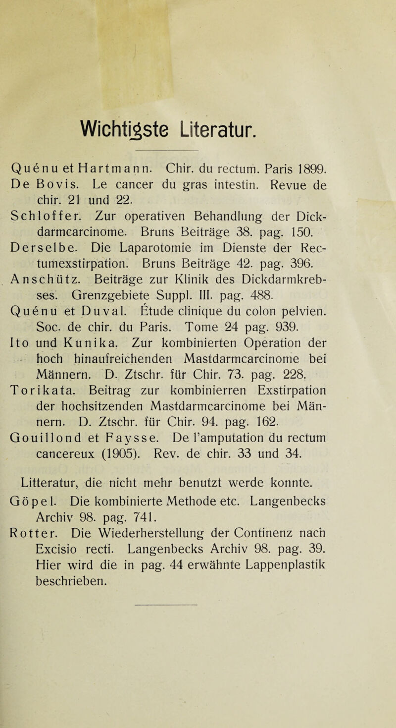 Wichtigste Literatur. Quenu et Hartmann. Chir. du rectum. Paris 1899. De Bovis. Le cancer du gras intestin. Revue de chir. 21 und 22. Schlöffer. Zur operativen Behandlung der Dick- darmcarcinome. Bruns Beiträge 38. pag. 150. Derselbe. Die Laparotomie im Dienste der Rec- tumexstirpation. Bruns Beiträge 42. pag. 396. Anschütz. Beiträge zur Klinik des Dickdarmkreb¬ ses. Grenzgebiete Suppl. III. pag. 488. Quenu et Duval. Etüde clinique du colon pelvien. Soc. de chir. du Paris. Tome 24 pag. 939. Ito und Kunika. Zur kombinierten Operation der hoch hinaufreichenden Mastdarmcarcinome bei Männern. D. Ztschr. für Chir. 73. pag. 228. Torikata. Beitrag zur kombinierren Exstirpation der hochsitzenden Mastdarmcarcinome bei Män¬ nern. D. Ztschr. für Chir. 94. pag. 162. Gouillond et Faysse. De Tamputation du rectum cancereux (1905). Rev. de chir. 33 und 34. Litteratur, die nicht mehr benutzt werde konnte. Göpel. Die kombinierte Methode etc. Langenbecks Archiv 98. pag. 741. Rotter. Die Wiederherstellung der Continenz nach Excisio recti. Langenbecks Archiv 98. pag. 39. Hier wird die in pag. 44 erwähnte Lappenplastik beschrieben.