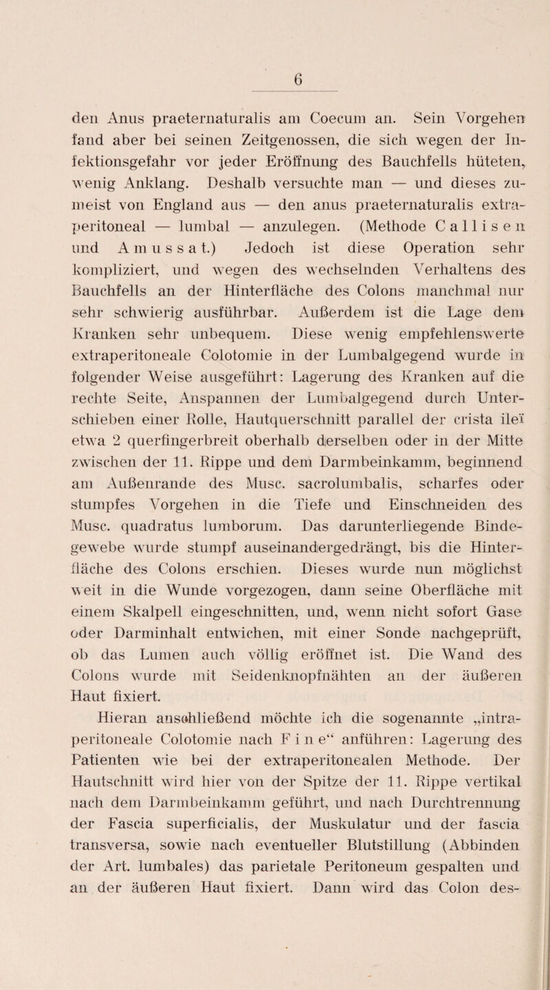 den Anus praeternaturalis am Coecum an. Sein Vorgehen fand aber bei seinen Zeitgenossen, die sich wegen der In¬ fektionsgefahr vor jeder Eröffnung des Bauchfells hüteten, wenig Anklang. Deshalb versuchte man — und dieses zu¬ meist von England aus — den anus praeternaturalis extra¬ peritoneal — lumbal — anzulegen. (Methode Callisen und Amussa t.) Jedoch ist diese Operation sehr kompliziert, und wegen des wechselnden Verhaltens des Bauchfells an der Hinterfläche des Colons manchmal nur sehr schwierig ausführbar. Außerdem ist die Lage dem Kranken sehr unbequem. Diese wenig empfehlenswerte extraperitoneale Colotomie in der Lumbalgegend wurde in folgender Weise ausgeführt: Lagerung des Kranken auf die rechte Seite, Anspannen der Lumbalgegend durch Unter¬ schieben einer Rolle, Hautquerschnitt parallel der crista ile'i etwa 2 querfingerbreit oberhalb derselben oder in der Mitte zwischen der 11. Rippe und dem Darmbeinkamm, beginnend am Außenrande des Muse, sacrolumbalis, scharfes oder stumpfes Vorgehen in die Tiefe und Einsclnieiden des Muse, quadratus lumborum. Das darunterliegende Binde¬ gewebe wurde stumpf auseinandergedrängt, bis die Hinter¬ fläche des Colons erschien. Dieses wurde nun möglichst weit in die Wunde vorgezogen, dann seine Oberfläche mit einem Skalpell eingeschnitten, und, wenn nicht sofort Gase oder Darminhalt entwichen, mit einer Sonde nachgeprüft, ob das Lumen auch völlig eröffnet ist. Die Wand des Colons wurde mit Seidenknopf nähten an der äußeren Haut fixiert. Hieran anschließend möchte ich die sogenannte „intra- peritoneale Colotomie nach F i n e“ anführen: Lagerung des Patienten wie bei der extraperitonealen Methode. Der Hantschnitt wird hier von der Spitze der 11. Rippe vertikal nach dem Darmbeinkamm geführt, und nach Durchtremiung der Fascia superficialis, der Muskulatur und der fascia transversa, sowie nach eventueller Blutstillung (Abbinden der Art. lumbales) das parietale Peritoneum gespalten und an der äußeren Haut fixiert. Dann wird das Colon des-