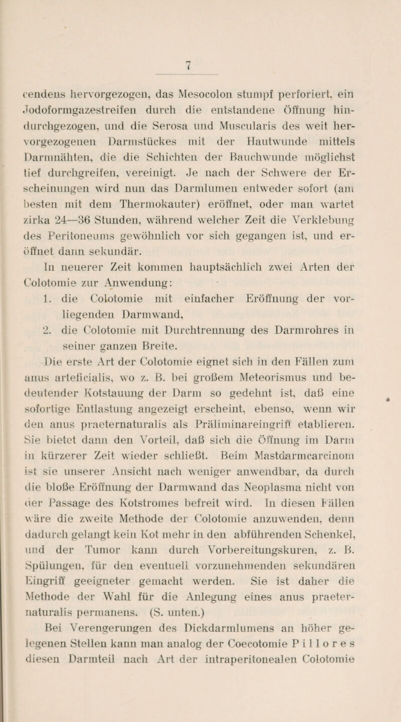 ( cendens hervorgezogen, das Mesocolon stumpf perforiert ein Jodoformgazestreifen durch die entstandene Öffnung Hin¬ du rchgezogen, und die Serosa und Muscularis des weit her- vorgezogenen Darmstückes mit der Hautwunde mittels Darnmäliten, die die Schichten der Bauchwunde möglichst tief durchgreifen, vereinigt. Je nach der Schwere der Er¬ scheinungen wird nun das Darmlumen entweder sofort (am besten mit dem Thermokauter) eröffnet, oder man wartet zirka 24—36 Stunden, während welcher Zeit die Verklebung des Peritoneums gewöhnlich vor sich gegangen ist, und er¬ öffnet dann sekundär. In neuerer Zeit kommen hauptsächlich zwei Arten der Colotomie zur Anwendung: 1. die Colotomie mit einfacher Eröffnung der vor¬ liegenden Darm wand, 2. die Colotomie mit Durchtrennung des Darmrohres in seiner ganzen Breite. Die erste Art der Colotomie eignet sich in den Fällen zum anus arteficialis, wo z. B. bei großem Meteorismus und be¬ deutender Kotstauung der Darm so gedehnt ist, daß eine sofortige Entlastung angezeigt erscheint, ebenso, wenn wir den anus praeternaturalis als Präliminareingriff etablieren. Sie bietet dann den Vorteil, daß sich die Öffnung im Darm in kürzerer Zeit wieder schließt. Beim Mastdarmcarcinom ist sie unserer Ansicht nach weniger anwendbar, da durch die bloße Eröffnung der Darmwand das Neoplasma nicht von der Passage des Kotstromes befreit wird. In diesen ballen wäre die zweite Methode der Colotomie anzuwenden, denn dadurch gelangt kein Kot mehr in den abführenden Schenkel, und der Tumor kann durch Vorbereitungskuren, z. B. Spülungen, für den eventuell vorzunehmenden sekundären Eingriff geeigneter gemacht werden. Sie ist daher die Methode der Wahl für die Anlegung eines anus praeter¬ naturalis permanens. (S. unten.) Bei Verengerungen des Dickdarmlumens an höher ge¬ legenen Stellen kann man analog der Coecotomie P i 1 1 o r e s diesen Darmteil nach Art der intraperitonealen Colotomie