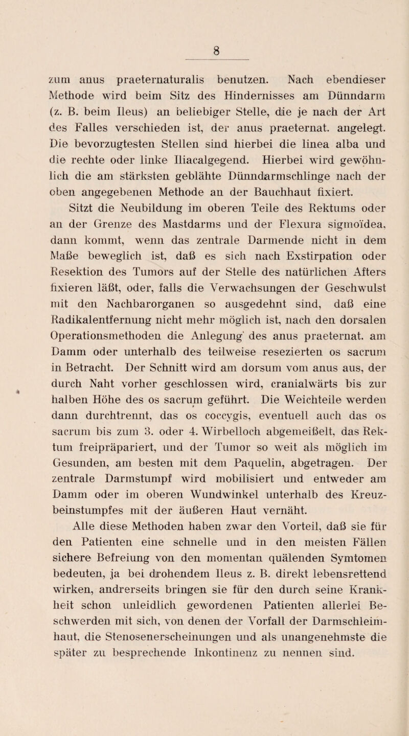 zum anus praeternaturalis benutzen. Nach ebendieser Methode wird beim Sitz des Hindernisses am Dünndarm (z. B. beim Ileus) an beliebiger Stelle, die je nach der Art des Falles verschieden ist, der anus praeternat. angelegt. Die bevorzugtesten Stellen sind hierbei die linea alba und die rechte oder linke Iliacalgegend. Hierbei wird gewöhn¬ lich die am stärksten geblähte Dünndarmschlinge nach der oben angegebenen Methode an der Bauchhaut fixiert. Sitzt die Neubildung im oberen Teile des Rektums oder an der Grenze des Mastdarms und der Flexura sigmoidea, dann kommt, wenn das zentrale Darmende nicht in dem Maße beweglich ist, daß es sich nach Exstirpation oder Resektion des Tumors auf der Stelle des natürlichen Afters fixieren läßt, oder, falls die Verwachsungen der Geschwulst mit den Nachbarorganen so ausgedehnt sind, daß eine Radikalentfernung nicht mehr möglich ist, nach den dorsalen Operationsmethoden die Anlegung' des anus praeternat. am Damm oder unterhalb des teilweise resezierten os sacrum in Betracht. Der Schnitt wird am dorsum vom anus aus, der durch Naht vorher geschlossen wird, cranialwärts bis zur halben Höhe des os sacrum geführt. Die Weichteile werden dann durchtrennt, das os coccygis, eventuell auch das os sacrum bis zum 3. oder 4. Wirbelloch abgemeißelt, das Rek¬ tum freipräpariert, und der Tumor so weit als möglich im Gesunden, am besten mit dem Paquelin, abgetragen. Der zentrale Darmstumpf wird mobilisiert und entweder am Damm oder im oberen Wundwinkel unterhalb des Kreuz¬ beinstumpfes mit der äußeren Haut vernäht. Alle diese Methoden haben zwar den Vorteil, daß sie für den Patienten eine schnelle und in den meisten Fällen sichere Befreiung von den momentan quälenden Symtomen bedeuten, ja bei drohendem Ileus z. B, direkt lebensrettend wirken, andrerseits bringen sie für den durch seine Krank¬ heit schon unleidlich gewordenen Patienten allerlei Be¬ schwerden mit sich, von denen der Vorfall der Darmschleim¬ haut, die Stenosenerscheinungen und als unangenehmste die später zu besprechende Inkontinenz zu nennen sind.