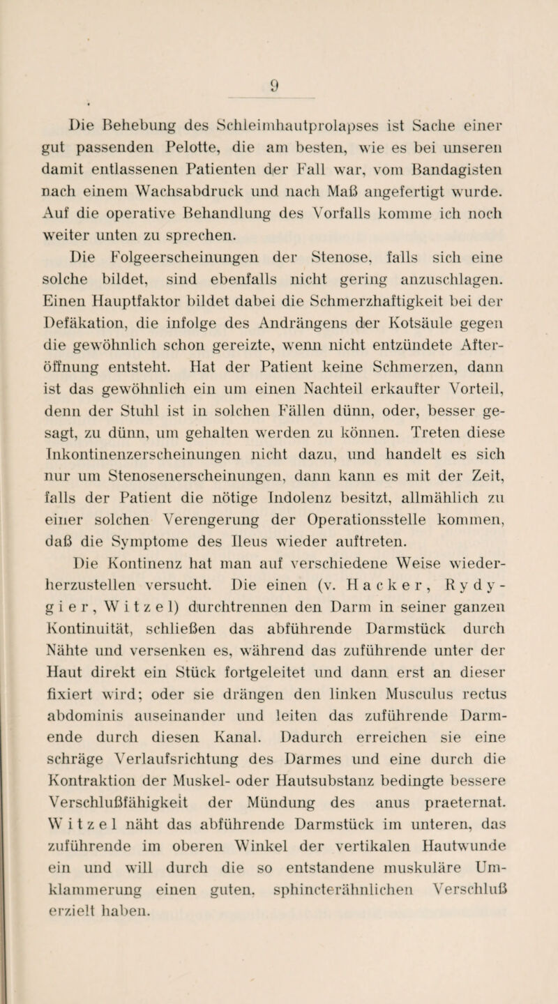 Die Behebung des Schleimhautprolapses ist Sache einer gut passenden Pelotte, die am besten, wie es bei unseren damit entlassenen Patienten der Fall war, vom Bandagisten nach einem Wachsabdruck und nach Maß angefertigt wurde. Auf die operative Behandlung des Vorfalls komme ich noch weiter unten zu sprechen. Die Folgeerscheinungen der Stenose, falls sich eine solche bildet, sind ebenfalls nicht gering anzuschlagen. Einen Hauptfaktor bildet dabei die Schmerzhaftigkeit bei der Defäkation, die infolge des Andrängens der Kotsäule gegen die gewöhnlich schon gereizte, wenn nicht entzündete After¬ öffnung entsteht. Hat der Patient keine Schmerzen, dann ist das gewöhnlich ein um einen Nachteil erkaufter Vorteil, denn der Stuhl ist in solchen Fällen dünn, oder, besser ge¬ sagt, zu dünn, um gehalten werden zu können. Treten diese Inkontinenzerscheinungen nicht dazu, und handelt es sich nur um Stenosenerscheinungen, dann kann es mit der Zeit, falls der Patient die nötige Indolenz besitzt, allmählich zu einer solchen Verengerung der Operationsstelle kommen, daß die Symptome des Ileus wieder auftreten. Die Kontinenz hat man auf verschiedene Weise wieder¬ herzustellen versucht. Die einen (v. Hacker, R y d y - gier, W i t z e 1) durchtrennen den Darm in seiner ganzen Kontinuität, schließen das abführende Darmstück durch Nähte und versenken es, während das zuführende unter der Haut direkt ein Stück fortgeleitet und dann erst an dieser fixiert wird; oder sie drängen den linken Musculus rectus abdominis auseinander und leiten das zuführende Darm¬ ende durch diesen Kanal. Dadurch erreichen sie eine schräge Verlaufsrichtung des Darmes und eine durch die Kontraktion der Muskel- oder Hautsubstanz bedingte bessere Verschlußfähigkeit der Mündung des anus praeternat. W i t z e 1 näht das abführende Darmstück im unteren, das zuführende im oberen Winkel der vertikalen Hautwunde ein und will durch die so entstandene muskuläre Um¬ klammerung einen guten, sphincterähnlichen Verschluß erzielt haben.