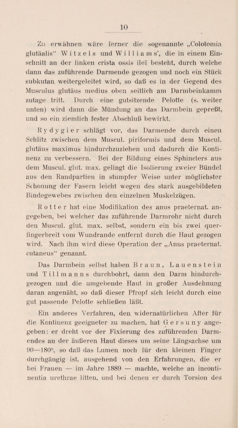 Zu erwähnen wäre ferner die sogenannte „Colotomia glutäalis“ W i t z e 1 s und Williams’, die in einem Eim schnitt an der linken crista ossis ile'i besteht, durch welche dann das zuführende Darmende gezogen und noch ein Stück subkutan weitergeleitet wird, so daß es in der Gegend des Musculus glutäus medius oben seitlich am Darmbeinkamm zutage tritt. Durch eine gutsitzende Pelotte (s. weiter unten) wird dann die Mündung an das Darmbein gepreßt, und so ein ziemlich fester Abschluß bewirkt. Ry dygier schlägt vor, das Darmende durch einen Schlitz zwischen dem Muscul. piriformis und dem Muscul. glutäus maximus hindurchzuziehen und dadurch die Konti¬ nenz zu verbessern. Bei der Bildung eines Sphincters aus dem Muscul. glut. max. gelingt die Isolierung zweier Bündel aus den Randpartien in stumpfer Weise unter möglichster Schonung der Fasern leicht wegen des stark ausgebildeten Bindegewebes zwischen den einzelnen Muskelzügen. Rotter hat eine Modifikation des anus praeternat. an¬ gegeben, bei welcher das zuführende Darmrohr nicht durch den Muscul. glut. max. selbst, sondern ein bis zwei quer- fingerbreit vom Wundrande entfernt durch die Haut gezogen wird. Nach ihm wird diese Operation der „Anus praeternat. cutaneus“ genannt. Das Darmbein selbst haben Braun, Lauenstein und Tillmanns durchbohrt, dann den Darm hindurch- gezogen und die umgebende Haut in großer Ausdehnung daran angenäht, so daß dieser Pfropf sich leicht durch eine gut passende Pelotte schließen läßt. Ein anderes Verfahren, den widernatürlichen After für die Kontinenz geeigneter zu machen, hat Gersuny ange¬ geben: er dreht vor der Fixierung des zuführenden Darm¬ endes an der äußeren Haut dieses um seine Längsachse um 90—180°, so daß das Lumen noch für den kleinen Finger durchgängig ist, ausgehend von den Erfahrungen, die er bei Frauen — im Jahre 1889 — machte, welche an inconti- nentia urethrae litten, und bei denen er durch Torsion des