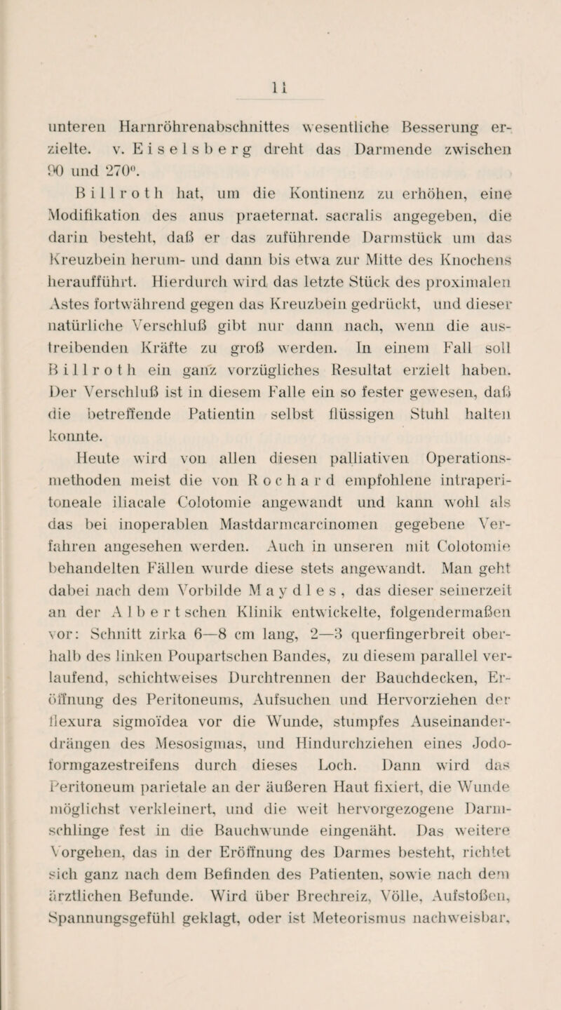 unteren Harnröhrenabschnittes wesentliche Besserung er¬ zielte. v. Eiseisberg dreht das Dannende zwischen IX) und 270°. B i 11 r o t h hat, um die Kontinenz zu erhöhen, eine Modifikation des anus praeternat. sacralis angegeben, die darin besteht, daß er das zuführende Darmstück um das Kreuzbein herum- und dann bis etwa zur Mitte des Knochens heraufführt. Hierdurch wird das letzte Stück des proximalen Astes fortwährend gegen das Kreuzbein gedrückt, und dieser natürliche Verschluß gibt nur dann nach, wenn die aus- treibenden Kräfte zu groß werden. In einem Fall soll Billroth ein ganz vorzügliches Resultat erzielt haben. Der Verschluß ist in diesem Falle ein so fester gewesen, daß die betreffende Patientin selbst flüssigen Stuhl halten konnte. Heute wird von allen diesen palliativen Operations¬ methoden meist die von R o c h a r d empfohlene intraperi¬ toneale iliacale Colotomie angewandt und kann wohl als das bei inoperablen Mastdarmcarcinomen gegebene Ver¬ fahren angesehen werden. Auch in unseren mit Colotomie behandelten Fällen wurde diese stets angewandt. Man geht dabei nach dem Vorbilde M a y d 1 e s , das dieser seinerzeit an der Albert sehen Klinik entwickelte, folgendermaßen vor: Schnitt zirka 6—8 cm lang, 2—3 (pierfingerbreit ober¬ halb des linken Poupartschen Bandes, zu diesem parallel ver¬ laufend, schichtweises Durchtrennen der Bauchdecken, Er¬ öffnung des Peritoneums, Aufsuchen und Hervorziehen der flexura sigmo'fdea vor die Wunde, stumpfes Auseinander¬ drängen des Mesosigmas, und Hindurchziehen eines Jodo¬ formgazestreifens durch dieses Loch. Dann wird das Peritoneum parietale an der äußeren Haut fixiert, die Wunde möglichst verkleinert, und die weit hervorgezogene Darm¬ schlinge fest in die Bauchwunde eingenäht. Das weitere Vorgehen, das in der Eröffnung des Darmes besteht, richtet sich ganz nach dem Befinden des Patienten, sowie nach dem ärztlichen Befunde. Wird über Brechreiz, Völle, Aufstoßen, Spannungsgefühl geklagt, oder ist Meteorismus nachweisbar.