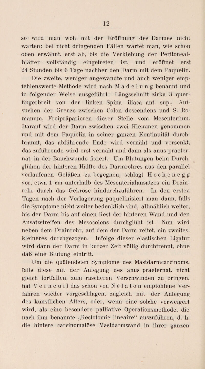 so wird man wohl mit der Eröffnung des Darmes nicht warten; bei nicht dringenden Fällen wartet man, wie schon oben erwähnt, erst ab, bis die Verklebung der Peritoneal¬ blätter vollständig eingetreten ist, und eröffnet erst 24 Stunden bis 6 Tage nachher den Darm mit dem Paquelin. Die zweite, weniger angewandte und auch weniger emp¬ fehlenswerte Methode wird nach Madelung benannt und in folgender Weise ausgeführt: Längsschnitt zirka 3 quer¬ fingerbreit von der linken Spina iliaca ant. sup., Auf¬ suchen der Grenze zwischen Colon descendens und S. Ro- manum, Freipräparieren dieser Stelle vom Mesenterium. Darauf wird der Darm zwischen zwei Klemmen genommen und mit dem Paquelin in seiner ganzen Kontinuität durch- brannt, das abführende Ende wird vernäht und versenkt, das zuführende wird erst vernäht und dann als anus praeter- nat. in der Bauchwumde fixiert. Um Blutungen beim Durch¬ glühen der hinteren Hälfte des Darmrohres aus den parallel verlaufenen Gefäßen zu begegnen, schlägt Höch en egg vor, etwTa 1 cm unterhalb des Mesenterialansatzes ein Drain¬ rehr durch das Gekröse hindurchzuführen. In den ersten Tagen nach der Vorlagerung paquelinisiert man dann, falls die Symptome nicht weiter bedenklich sind, allmählich weiter, bis der Darm bis auf einen Rest der hinteren Wand und den Ansatzstreifen des Mesocolons durchglüht ist. Nun wrird neben dem Drainrohr, auf dem der Darm reitet, ein zweites, kleineres durchgezogen. Infolge dieser elastischen Ligatur wdrd dann der Darm in kurzer Zeit völlig durchtrennt, ohne daß eine Blutung eintritt. Um die quälendsten Symptome des Mastdarmcarcinoms, falls diese mit der Anlegung des anus praeternat. nicht gleich fortfallen, zum rascheren Verschwunden zu bringen, hat Verneuil das schon von Nelaton empfohlene Ver¬ fahren wieder vorgeschlagen, zugleich mit der Anlegung des künstlichen Afters, oder, wrenn eine solche verweigert wird, als eine besondere palliative Operationsmethode, die nach ihm benannte „Rectotomie lineaire“ auszuführen, d. h. die hintere carcinomatöse Mastdarmwand in ihrer ganzen