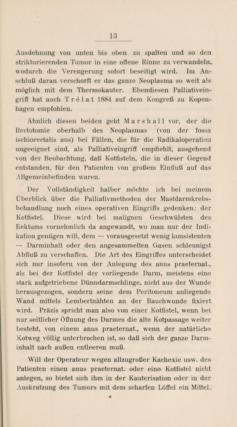 Ausdehnung von unten bis oben zu spalten und so den strikturierenden Tumor in eine offene Kinne zu verwandeln, wodurch die Verengerung sofort beseitigt wird. Im An¬ schluß daran verschorft er das ganze Neoplasma so weit als möglich mit dem Thermokauter. Ebendiesen Palliativein¬ griff hat auch Tr e lat 1884 auf dem Kongreß zu Kopen¬ hagen empfohlen. Ähnlich diesen beiden geht Mars hall vor, der die Reetotomie oberhalb des Neoplasmas (von der fossa ischiorectalis aus) bei Fällen, die für die Radikaloperation * ungeeignet sind, als Palliativeingriff empfiehlt, ausgehend von. der Beobachtung, daß Kotfisteln, die in dieser Gegend entstanden, für den Patienten von großem Einfluß auf das Allgemeinbefinden waren. Der Vollständigkeit halber möchte ich bei meinem Überblick über die Palliativmethoden der Mastdarmkrebs¬ behandlung noch eines operativen Eingriffs gedenken: der Kotfistel. Diese wird bei malignen Geschwülsten des Rektums vornehmlich da angewandt, wo man nur der Indi¬ kation genügen will, dem — vorausgesetzt wenig konsistenten — Darminhalt oder den angesammelten Gasen schleunigst Äbfluß zu verschaffen. Die Art des Eingriffes unterscheidet sich nur insofern von der Anlegung des anus praeternat., als bei der Kotfistel der vorliegende Darm, meistens eine stark aufgetriebene Dünndarmschlinge, nicht aus der Wunde herausgezogen, sondern seine dem Peritoneum anliegende Wand mittels Lembertnähten an der Bauchwunde fixiert wird. Präzis spricht man also von einer Kotfistel, wenn bei nur seitlicher Öffnung des Darmes die alte Kotpassage weiter besteht, von einem anus praeternat., wenn der natürliche Kotweg völlig unterbrochen ist, so daß sich der ganze Darm¬ inhalt nach außen entleeren muß. Will der Operateur wegen allzugroßer Kachexie usw. des Patienten einen anus praeternat. oder eine Kotfistel nicht anlegen, so bietet sich ihm in der Kauterisation oder in der Auskratzung des Tumors mit dem scharfen Löffel ein Mittel,