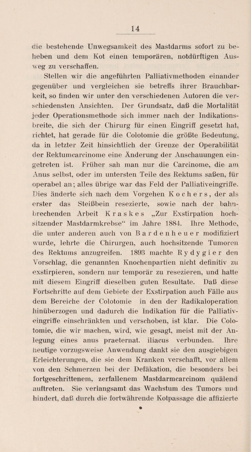 die bestehende Unwegsamkeit des Mastdarms sofort zu be¬ lieben und dem Kot einen temporären, notdürftigen Aus¬ weg zu verschaffen. Stellen wir die angeführten Palliativmethoden einander gegenüber und vergleichen sie betreffs ihrer Brauchbar¬ keit, so finden wir unter den verschiedenen Autoren die ver¬ schiedensten Ansichten. Der Grundsatz, daß die Mortalität jeder Operationsmethode sich immer nach djer Indikations¬ breite, die sich der Chirurg für einen Eingriff gesetzt hat, richtet, hat gerade für die Colotomie die größte Bedeutung, da in letzter Zeit hinsichtlich der Grenze der Operabilität der Rektumcarcinome eine Änderung der Anschauungen ein¬ getreten ist. Früher sah man nur die Carcinome, die am Anus selbst, oder im untersten Teile des Rektums saßen, für operabel an; alles übrige war das Feld der Palliativeingriffe. Dies änderte sich nach dem Vorgehen Kochers, der als erster das Steißbein resezierte, sowie nach der bahn¬ brechenden Arbeit Kraskes „Zur Exstirpation hoch- sitzender Mastdarmkrebse“ im Jahre 1884. Ihre Methode, die unter anderen auch von Barden heu er modifiziert wurde, lehrte die Chirurgen, auch hochsitzende Tumoren des Rektums anzugreifen. 1893 machte Rydygier den Vorschlag, die genannten Knochenpartien nicht definitiv zu exstirpieren, sondern nur temporär zu resezieren, und hatte mit diesem Eingriff dieselben guten Resultate. Daß diese Fortschritte auf dem Gebiete der Exstirpation auch Fälle aus dem Bereiche der Colotomie in dien der Radikaloperation hinüberzogen und dadurch die Indikation für die Palliativ¬ eingriffe einschränkten und verschoben, ist klar. Die Colo¬ tomie, die wir machen, wird, wie gesagt, meist mit der An¬ legung eines anus praeternat. iliacus verbunden. Ihre heutige vorzugsweise Anwendung dankt sie den ausgiebigen Erleichterungen, die sie dem Kranken verschafft, vor allem von den Schmerzen bei der Defäkation, die besonders bei fortgeschrittenem, zerfallenem Mastdarmcarcinom quälend auftreten. Sie verlangsamt das Wachstum des Tumors und hindert, daß durch die fortwährende Kotpassage die affizierte