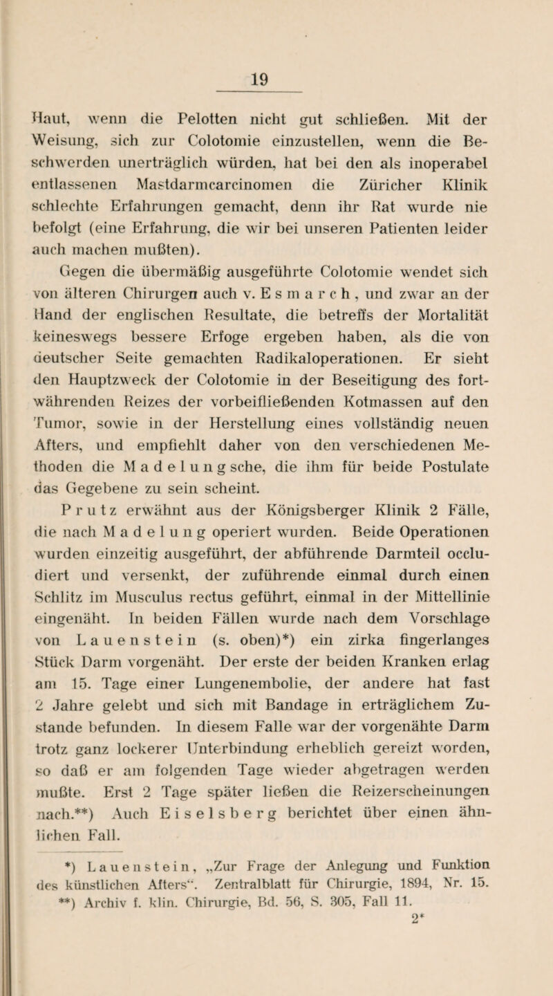 Haut, wenn die Pelotten nicht gut schließen. Mit der Weisung, sich zur Colotomie einzustellen, wenn die Be¬ schwerden unerträglich würden, hat bei den als inoperabel entlassenen Mastdarm carcinomen die Züricher Klinik schlechte Erfahrungen gemacht, denn ihr Rat wurde nie befolgt (eine Erfahrung, die wir bei unseren Patienten leider auch machen mußten). Gegen die übermäßig ausgeführte Colotomie wendet sich von älteren Chirurgen auch v. E s m a r c h , und zwar an der Hand der englischen Resultate, die betreffs der Mortalität keineswegs bessere Erfoge ergeben haben, als die von deutscher Seite gemachten Radikaloperationen. Er sieht den Hauptzweck der Colotomie in der Beseitigung des fort¬ währenden Reizes der vorbeifließenden Kotmassen auf den Tumor, sowie in der Herstellung eines vollständig neuen Afters, und empfiehlt daher von den verschiedenen Me¬ thoden die Madelung sehe, die ihm für beide Postulate das Gegebene zu sein scheint. P r u t z erwähnt aus der Königsberger Klinik 2 Fälle, die nach Madelung operiert wurden. Beide Operationen wurden einzeitig ausgeführt, der abführende Darmteil occlu- diert und versenkt, der zuführende einmal durch einen Schlitz im Musculus rectus geführt, einmal in der Mittellinie eingenäht. In beiden Fällen wurde nach dem Vorschläge von Lau enstein (s. oben)*) ein zirka fingerlanges Stück Darm vorgenäht. Der erste der beiden Kranken erlag am 15. Tage einer Lungenembolie, der andere hat fast 2 Jahre gelebt und sich mit Bandage in erträglichem Zu¬ stande befunden. In diesem Falle war der vorgenähte Darm trotz ganz lockerer Unterbindung erheblich gereizt worden, so daß er am folgenden Tage wieder abgetragen werden mußte. Erst 2 Tage später ließen die Reizerscheinungeii nach.**) Auch Eiseisberg berichtet über einen ähn¬ lichen Fall. *) Laue n stein, „Zur Frage der Anlegung und Funktion des künstlichen Afters*’. Zentralblatt für Chirurgie, 1894, Nr. 15. **) Archiv f. klin. Chirurgie, Bd. 56, S. 305, Fall 11. 2*