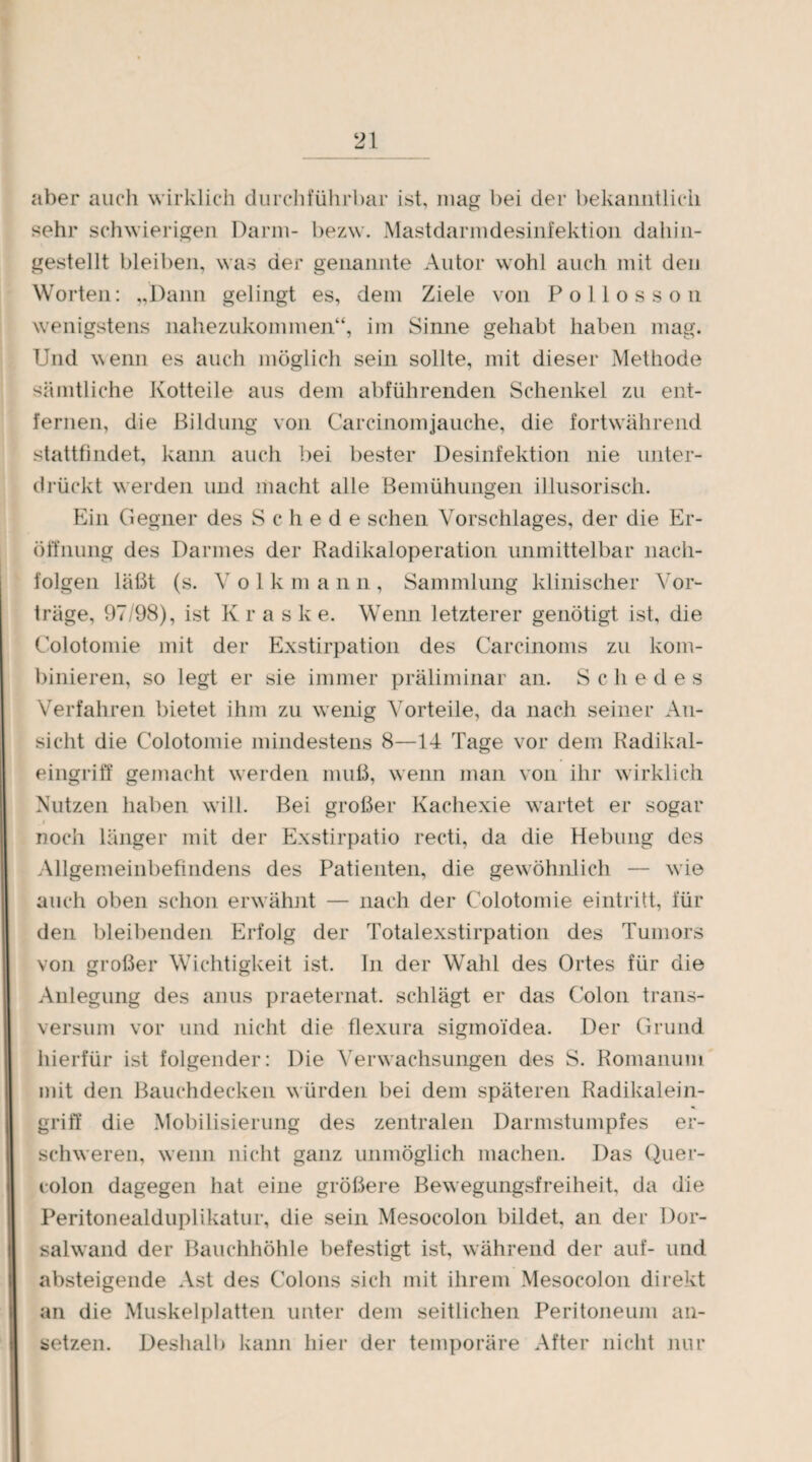 aber auch wirklich durchführbar ist, mag bei der bekanntlich sehr schwierigen Darm- bezw. Mastdarmdesinfektion dahin¬ gestellt bleiben, was der genannte Autor wohl auch mit den Worten: „Dann gelingt es, dem Ziele von Pollosson wenigstens nahezukommen“, im Sinne gehabt haben mag. Und wenn es auch möglich sein sollte, mit dieser Methode sämtliche Kotteile aus dem abführenden Schenkel zu ent¬ fernen, die Bildung von Carcinomjauche, die fortwährend stattfindet, kann auch bei bester Desinfektion nie unter¬ drückt werden und macht alle Bemühungen illusorisch. Ein Gegner des Schede sehen Vorschlages, der die Er¬ öffnung des Darmes der Radikaloperation unmittelbar nach- folgen läßt (s. Volkmann, Sammlung klinischer Vor¬ träge, 97/98), ist Kras k e. Wenn letzterer genötigt ist, die Colotomie mit der Exstirpation des Carcinoms zu kom¬ binieren, so legt er sie immer präliminar an. Schedes Verfahren bietet ihm zu wenig Vorteile, da nach seiner An¬ sicht die Colotomie mindestens 8—14 Tage vor dem Radikal¬ eingriff gemacht werden muß, wenn man von ihr wirklich Nutzen haben will. Bei großer Kachexie wartet er sogar _ r noch länger mit der Exstirpatio recti, da die Hebung des Allgemeinbefindens des Patienten, die gewöhnlich — wie auch oben schon erwähnt — nach der Colotomie eintritt, für den bleibenden Erfolg der Totalexstirpation des Tumors von großer Wichtigkeit ist. In der Wahl des Ortes für die Anlegung des anus praeternat. schlägt er das Colon trans- versum vor und nicht die flexura sigmoidea. Der Grund hierfür ist folgender: Die Verwachsungen des S. Romanum mit den Bauchdecken würden bei dem späteren Radikalein¬ griff die Mobilisierung des zentralen Darmstumpfes er¬ schweren, wenn nicht ganz unmöglich machen. Das Quer¬ colon dagegen hat eine größere Bewegungsfreiheit, da die Peritonealduplikatur, die sein Mesocolon bildet, an der Dor¬ salwand der Bauchhöhle befestigt ist, während der auf- und absteigende Ast des Colons sich mit ihrem Mesocolon direkt an die Muskelplatten unter dem seitlichen Peritoneum an¬ setzen. Deshall) kann hier der temporäre After nicht nur