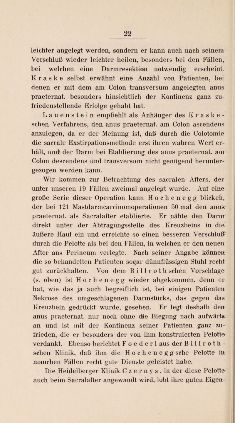 leichter angelegt werden, sondern er kann auch nach seinem Verschluß wieder leichter heilen, besonders bei den Fällen,, bei welchen eine Darmresektion notwendig erscheint. K r a s k e selbst erwähnt eine Anzahl von Patienten, bei denen er mit dem am Colon transversum angelegten anus praeternat. besonders hinsichtlich der Kontinenz ganz zu¬ friedenstellende Erfolge gehabt hat. Lauenstein empfiehlt als Anhänger des Kraske- schen Verfahrens, den anus praeternat. am Colon ascendens anzulegen, da er der Meinung ist, daß durch die Colotomie die sacrale Exstirpationsmethode erst ihren wahren Wert er¬ hält, und1 der Darm bei Etablierung des anus praeternat. am Colon descendens und transversum nicht genügend herunter¬ gezogen werden kann. Wir kommen zur Betrachtung des sacralen Afters, der unter unseren 19 Fällen zweimal angelegt wurde. Auf eine große Serie dieser Operation kann Hochenegg blicken, der bei 121 Mastdarmcarcinomoperationen 50 mal den anusr praeternat. als Saeralafter etablierte. Er nähte den Darm direkt unter der Abtragungsstelle des Kreuzbeins in die äußere Haut ein und erreichte so einen besseren Verschluß durch die Pelotte als bei den Fällen, in welchen er den neuen After ans Perineum verlegte. Nach seiner Angabe können die so behandelten Patienten sogar dünnflüssigen Stuhl recht gut zurückhalten. Von dem Billroth sehen Vorschläge (s. oben) ist Hochenegg wieder abgekommen, denn er hat, wie das ja auch begreiflich ist, bei einigen Patienten Nekrose des umgeschlagenen Darmstücks, das gegen das Kreuzbein gedrückt wurde, gesehen. Er legt deshalb den anus praeternat. nur noch ohne die Biegung nach aufwärts an und ist mit der Kontinenz seiner Patienten ganz zu¬ frieden, die er besonders der von ihm konstruierten Pelotte verdankt. Ebenso berichtet Foederl aus der Bill rot fi¬ schen Klinik, daß ihm die Hochenegg sehe Pelotte in manchen Fällen recht gute Dienste geleistet habe. Die Heidelberger Klinik Czernys,in der diese Pelotte auch beim Saeralafter angewandt wird, lobt ihre guten Eigen-