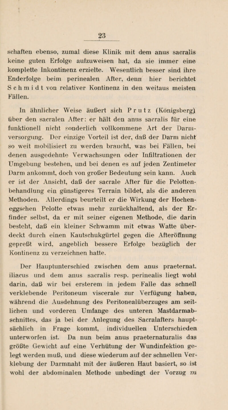 schäften ebenso, zumal diese Klinik mit dem anus sacralis keine guten Erfolge aufzuweisen hat, da sie immer eine komplette Inkontinenz erzielte. Wesentlich besser sind ihre Enderfolge beim perinealen After, denn hier berichtet Schmidt von relativer Kontinenz in den weitaus meisten Fällen. In ähnlicher Weise äußert sich Prutz (Königsberg) über den sacralen After: er hält den anus sacralis für eine funktionell nicht sonderlich vollkommene Art der Darm¬ versorgung. Der einzige Vorteil ist der, daß der Darm nicht so weit mobilisiert zu werden braucht, was bei Fällen, bei denen ausgedehnte Verwachsungen oder Infiltrationen der Umgebung bestehen, und bei denen es auf jeden Zentimeter Darm ankommt, doch von großer Bedeutung sein kann. Audi er ist der Ansicht, daß der sacrale After für die Pelotten- behandlung ein günstigeres Terrain bildet, als die anderen Methoden. Allerdings beurteilt er die Wirkung der Hochen- eggschen Pelotte etwas mehr zurückhaltend, als der Er¬ finder selbst, da er mit seiner eigenen Methode, die darin besteht, daß ein kleiner Schwamm mit etwas Watte über¬ deckt durch einen Kautschukgürtel gegen die Afteröffnung gepreßt wird, angeblich bessere Erfolge bezüglich der Kontinenz zu verzeichnen hatte. Der Hauptunterschied zwischen dem anus praeternat. iliacus und dem anus sacralis resp. perinealis liegt wohl darin, daß wir bei ersterem in jedem Falle das schnell verklebende Peritoneum viscerale zur Verfügung haben, während die Ausdehnung des Peritonealüberzuges am seit¬ lichen und vorderen Umfange des unteren Mastdarmab¬ schnittes, das ja bei der Anlegung des Sacralafters haupt¬ sächlich in Frage kommt, individuellen Unterschieden unterworfen ist. Da nun beim anus praeternaturalis das größte Gewicht auf eine Verhütung der Wundinfektion ge¬ legt werden muß, und diese wiederum auf der schnellen Ver¬ klebung der Darmnaht mit der äußeren Haut basiert, so ist wohl der abdominalen Methode unbedingt der Vorzug zu