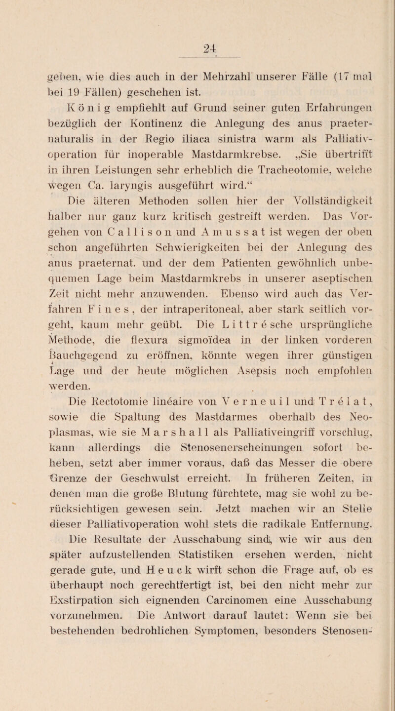 geben, wie dies auch in der Mehrzahl unserer Fälle (17 mal bei 19 Fällen) geschehen ist. K ö n i g empfiehlt auf Grund seiner guten Erfahrungen bezüglich der Kontinenz die Anlegung des anus praeter¬ naturalis in der Regio iliaca sinistra warm als Palliativ¬ operation für inoperable Mastdarmkrebse. „Sie übertrifi't in ihren Leistungen sehr erheblich die Tracheotomie, welche wegen Ca. laryngis ausgeführt wird.“ Die älteren Methoden sollen hier der Vollständigkeit halber nur ganz kurz kritisch gestreift werden. Das Vor¬ gehen von C a 11 i s o n und Amussat ist wegen der oben schon angeführten Schwierigkeiten bei der Anlegung des anus praeternat. und der dem Patienten gewöhnlich unbe¬ quemen Lage beim Mastdarmkrebs in unserer aseptischen Zeit nicht mehr anzuwenden. Ebenso wird auch das Ver¬ fahren Fines, der intraperitoneal, aber stark seitlich vor¬ geht, kaum mehr geübt. Die L i 11 r e sehe ursprüngliche Methode, die flexura sigmoidea in der linken vorderen Bauchgegend zu eröffnen, könnte wegen ihrer günstigen i Lage und der heute möglichen Asepsis noch empfohlen werden. Die Rectotomie lineaire von Verneuil und Trelat, sowie die Spaltung des Mastdarmes oberhalb des Neo¬ plasmas, wie sie Marshall als Palliativeingriff vorschlug, kann allerdings die Stenosenerscheinungen sofort be¬ heben, setzt aber immer voraus, daß das Messer die obere Grenze der Geschwulst erreicht. In früheren Zeiten, in denen man die große Blutung fürchtete, mag sie wohl zu be¬ rücksichtigen gewesen sein. Jetzt machen wir an Stelle dieser Palliativoperation wohl stets die radikale Entfernung. Die Resultate der Ausschabung sindj, wie wir aus den später aufzustellenden Statistiken ersehen werden, nicht gerade gute, und H e u c k wirft schon die Frage auf, ob es überhaupt noch gerechtfertigt ist, bei den nicht mehr zur Exstirpation sich eignenden Carcinomen eine Ausschabimg vorzunehmen. Die Antwort darauf lautet: Wenn sie bei bestehenden bedrohlichen Symptomen, besonders Stenosen-