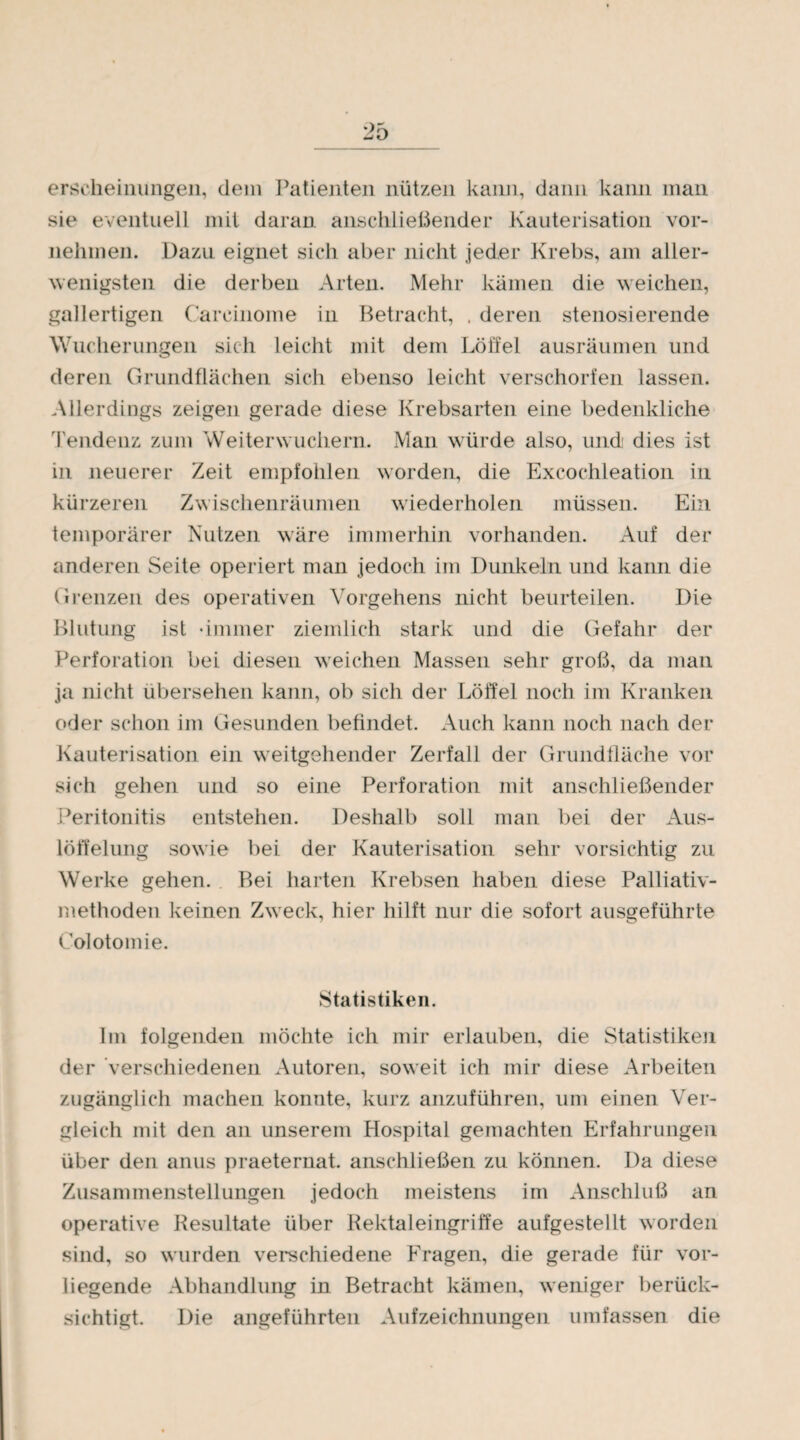 erscheinungen, dem Patiejiten nützen kann, dann kann man sie eventuell mit daran anschließender Kauterisation vor¬ nehmen. Dazu eignet sich aber nicht jeder Krebs, am aller¬ wenigsten die derben Arten. Mehr kämen die weichen, gallertigen Carcinome in Betracht, . deren stenosierende Wucherungen sich leicht mit dem Löffel ausräumen und deren Grundflächen sich ebenso leicht verschorfen lassen. Allerdings zeigen gerade diese Krebsarten eine bedenkliche Tendenz zum Weiterwuchern. Man würde also, und dies ist in neuerer Zeit empfohlen worden, die Excochleation in kürzeren Zwischenräumen wiederholen müssen. Ein temporärer Nutzen wäre immerhin vorhanden. Auf der anderen Seite operiert man jedoch im Dunkeln und kann die Grenzen des operativen Vorgehens nicht beurteilen. Die Blutung ist ‘immer ziemlich stark und die Gefahr der Perforation bei diesen weichen Massen sehr groß, da man ja nicht übersehen kann, ob sich der Löffel noch im Kranken oder schon im Gesunden befindet. Auch kann noch nach der Kauterisation ein weitgehender Zerfall der Grundfläche vor sich gehen und so eine Perforation mit anschließender Peritonitis entstehen. Deshalb soll man bei der Aus¬ löffelung sowie bei der Kauterisation sehr vorsichtig zu Werke gehen. Bei harten Krebsen haben diese Palliativ¬ methoden keinen Zweck, hier hilft nur die sofort ausgeführte Colotomie. Statistiken. Im folgenden möchte ich mir erlauben, die Statistiken der verschiedenen Autoren, soweit ich mir diese Arbeiten zugänglich machen konnte, kurz anzuführen, um einen Ver¬ gleich mit den an unserem Hospital gemachten Erfahrungen über den anus praeternat. anschließen zu können. Da diese Zusammenstellungen jedoch meistens im Anschluß an operative Resultate über Rektaleingriffe aufgestellt worden sind, so wurden verschiedene Fragen, die gerade für vor¬ liegende Abhandlung in Betracht kämen, weniger berück¬ sichtigt. Die angeführten Aufzeichnungen umfassen die