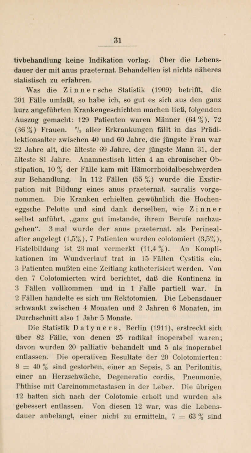 tivbehandlung keine Indikation vorlag. Über die Lebens¬ dauer der mit anus praeternat. Behandelten ist nichts näheres statistisch zu erfahren. Was die Zinn er sehe Statistik (1909) betrifft, die 201 Fälle umfaßt, so habe ich, so gut es sich aus den ganz kurz angeführten Krankengeschichten machen ließ, folgenden Auszug gemacht: 129 Patienten waren Männer (64%), 72 (36%) Frauen. 2/3 aller Erkrankungen fällt in das Prädi- lektionsalter zwischen 40 und 60 Jahre, die jüngste Frau war 22 Jahre alt, die älteste 69 Jahre, der jüngste Mann 31, der älteste 81 Jahre. Anamnestisch litten 4 an chronischer Ob¬ stipation, 10 % der Fälle kam mit Hämorrhoidalbeschwerden zur Behandlung. In 112 Fällen (55%) wurde die Exstir¬ pation mit Bildung eines anus praeternat. sacralis vorge¬ nommen. Die Kranken erhielten gewöhnlich die Hochen- eggsche Pelotte und sind dank derselben, wie Z i n n e r selbst anführt, „ganz gut imstande, ihrem Berufe nachzu¬ gehen“. 3 mal wurde der anus praeternat. als Perineal¬ after angelegt (1,5%), 7 Patienten wurden colotomiert (3,5%), Fistelbildung ist 23 mal vermerkt (11,4%). An Kompli¬ kationen im Wundverlauf trat in 15 Fällen Cystitis ein, 3 Patienten mußten eine Zeitlang katheterisiert werden. Von den 7 Colotomierten wird berichtet, daß die Kontinenz in 3 Fällen vollkommen und in 1 Falle partiell war. In 2 Fällen handelte es sich um Rektotomien. Die Lebensdauer schwankt zwischen 4 Monaten und 2 Jahren 6 Monaten, im Durchschnitt also 1 Jahr 5 Monate. Die Statistik Datyners, Berlin (1911), erstreckt sich über 82 Fälle, von denen 25 radikal inoperabel waren; davon wurden 20 palliativ behandelt und 5 als inoperabel entlassen. Die operativen Resultate der 20 Colotomierten: 8 = 40 % sind gestorben, einer an Sepsis, 3 an Peritonitis, einer an Herzschwäche, Degeneratio cordis, Pneumonie, Phthise mit Carcinommetastasen in der Leber. Die übrigen 12 hatten sich nach der Colotomie erholt und wurden als gebessert entlassen. Von diesen 12 war, was die Lebens¬ dauer anbelangt, einer nicht zu ermitteln, 7 = 63 % sind