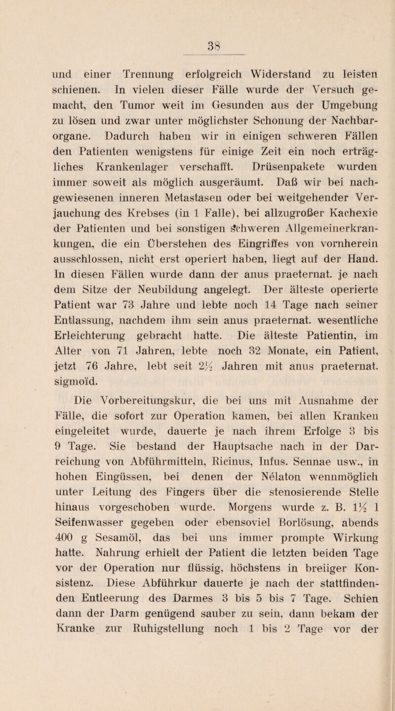 und einer Trennung erfolgreich Widerstand zu leisten schienen. In vielen dieser Fälle wurde der Versuch ge¬ macht, den Tumor weit im Gesunden aus der Umgebung zu lösen und zwar unter möglichster Schonung der Nachbar¬ organe. Dadurch haben wir in einigen schweren Fällen den Patienten wenigstens für einige Zeit ein noch erträg¬ liches Krankenlager verschafft. Drüsenpakete wurden immer soweit als möglich ausgeräumt. Daß wir bei nach¬ gewiesenen inneren Metastasen oder bei weitgehender Ver¬ jauchung des Krebses (in 1 Falle), bei allzugroßer Kachexie der Patienten und bei sonstigen Schweren Allgemeinerkran¬ kungen, die ein Überstehen des Eingriffes von vornherein ausschlossen, nicht erst operiert haben, liegt auf der Fland. In diesen Fällen wurde dann der anus praeternat. je nach dem Sitze der Neubildung angelegt. Der älteste operierte Patient war 73 Jahre und lebte noch 14 Tage nach seiner Entlassung, nachdem ihm sein anus praeternat. wesentliche Erleichterung gebracht hatte. Die älteste Patientin, im Alter von 71 Jahren, lebte noch 32 Monate, ein Patient, jetzt 76 Jahre, lebt seit 2K Jahren mit anus praeternat. sigmoid. Die Vorbereitungskur, die bei uns mit Ausnahme der Fälle, die sofort zur Operation kamen, bei allen Kranken eingeleitet wurde, dauerte je nach ihrem Erfolge 3 bis 9 Tage. Sie bestand der Hauptsache nach in der Dar¬ reichung von Abführmitteln, Ricinus, Infus. Sennae usw., in hohen Eingüssen, bei denen der Nelaton wennmöglich unter Leitung des Fingers über die stenosierende Stelle hinaus vorgeschoben wurde. Morgens wurde z. B. VA 1 Seifenwasser gegeben oder ebensoviel RoiTÖsung, abends 400 g Sesamöl, das bei uns immer prompte Wirkung hatte. Nahrung erhielt der Patient die letzten beiden Tage vor der Operation nur flüssig, höchstens in breiiger Kon¬ sistenz. Diese Abführkur dauerte je nach der stattfinden¬ den Entleerung des Darmes 3 bis 5 bis 7 Tage. Schien dann der Darm genügend sauber zu sein, dann bekam der Kranke zur Ruhigstellung noch 1 bis 2 Tage vor der