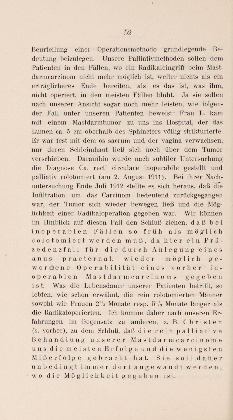 Beurteilung einer Operationsinethode grundlegende Be¬ deutung beizulegen. Unsere Palliativmethoden sollen dem Patienten in den Fällen, wo ein Radikaleingriff beim Mast¬ darm carcinom nicht mehr möglich ist, weiter nichts als ein erträglicheres Ende bereiten, als es das ist, was ihm, nicht operiert, in den meisten Fällen blüht. Ja sie sollen nach unserer Ansicht sogar noch mehr leisten, wie folgen¬ der Fall unter unseren Patienten beweist: Frau L. kam mit einem Mastdarmtumor zu uns ins Hospital, der das Lumen ca. 5 cm oberhalb des Sphincters völlig strukturierte. Er war fest mit dem os sacrum und der vagina verwachsen, nur deren Schleimhaut ließ sich noch über dem Tumor verschieben. Daraufhin wurde nach subtiler Untersuchung die Diagnose Ca. recti circulare inoperabile gestellt und palliativ colotomiert (am 2. August 1911). Bei ihrer Nach¬ untersuchung Ende Juli 1912 stellte es sich heraus, daß die Infiltration um das Carcinom bedeutend zurückgegangen war, der Tumor sich wieder bewegen ließ und die Mög¬ lichkeit einer Radikaloperation gegeben war. Wir können im Hinblick auf diesen Fall den Schluß ziehen, daß bei inoperablen Fällen so früh als m ö g 1 i c.h colotomiert werden muß, da hier ein Prä¬ zedenzfall für die durch Anlegung eines anus praeternat. wieder möglich ge¬ wordene Operabilität eines vorher in¬ operablen Mastdarmcar cinoms gegeben ist. Was die Lebensdauer unserer Patienten betrifft, so lebten, wie schon erwähnt, die rein colotomierten Männer sowohl wie Frauen 2V» Monate resp. 52/3 Monate länger als die Radikaloperierten. Ich komme daher nach unseren Er¬ fahrungen im Gegensatz zu anderen, z. B. Christen (s. vorher), zu dem Schluß, daß die rein palliative Behandlung unserer Mastdarmcarcinome uns die meisten Erfolge und di i e wenigsten Mißerfolge gebracht hat. Sie soll daher unbedingt immer dort a n g e w a n d t w e r d e n , wo die Möglichkeit gegeben ist.