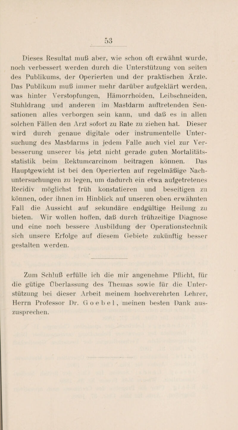 Dieses Resultat muß aber, wie schon oft erwähnt wurde, noch verbessert werden durch die Unterstützung von seiten des Publikums, der Operierten und der praktischen Ärzte. Das Publikum muß immer mehr darüber aufgeklärt werden, was hinter Verstopfungen, Hämorrhoiden, Leibschneiden, Stuhldrang und anderen im Mastdarm auftretenden Sen¬ sationen alles verborgen sein kann, und daß es in allen solchen Fällen den Arzt sofort zu Rate zu ziehen hat. Dieser wird durch genaue digitale oder instrumenteile Unter¬ suchung des Mastdarms in jedem Falle auch viel zur Ver¬ besserung unserer bis jetzt nicht gerade guten Mortalitäts¬ statistik beim Rektumearcinom beitragen können. Das Hauptgewicht ist bei den Operierten auf regelmäßige Nach¬ untersuchungen zu legen, um dadurch ein etwa aufgetretenes Recidiv möglichst früh konstatieren und beseitigen zu können, oder ihnen im Hinblick auf unseren oben erwähnten Fall die Aussicht auf sekundäre endgültige Heilung zu bieten. Wir wollen hoffen, daß durch frühzeitige Diagnose und eine noch bessere Ausbildung der Operationstechnik sich unsere Erfolge auf diesem Gebiete zukünftig besser gestalten werden. Zum Schluß erfülle ich die mir angenehme Pflicht, für die gütige Überlassung des Themas sowie für die Unter¬ stützung bei dieser Arbeit meinem hochverehrten Lehrer, Herrn Professor Dr. G oebel, meinen besten Dank aus¬ zusprechen.