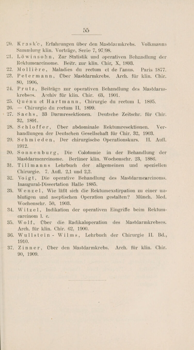 20. Hl. «)•) 03 «-O, 24. 25. 26. 27 28. 29. 80. 31. 32. 83. 34. 33. 36. 3 4 . K ras kV, Erfahrungen über den Mastdarmkrebs. Volkmanns Sammlung klin. Vorträge, Serie 7, 97/98. Löwinsohn, Zur Statistik und operativen Behandlung der Rektumcarcinome. Beitr. zur klin. Chir. X, 1893. M 0 11 i e r e, Maladies du rectum et de l’anus. Paris 1877. Peter m a n 11, Über Mastdarmkrebs. Arch. für klin. Chir. 80, 1906. Prutz, Beiträge zur operativen Behandlung des Mastdarm¬ krebses. Archiv für klin. Chir. 63, 1901. Q u e n u et H a r t m a n n , Chirurgie du rectum 1, 1895. — Chirurgie du rectum II, 1899. Sachs, 33 Darmresektionen. Deutsche Zeitschr. für Chir. 32, 1891. Schlöffer, Über abdominale Rektumresektionen. Ver¬ handlungen der Deutschen Gesellschaft für Chir. 32, 1903. S c h m i e d e n , Der chirurgische Operationskurs. II. Aufl. 1912. Sonnenbur.g, Die Co-lotomie in der Behandlung der Mastdarmcarcinome. Berliner klin. Wochenschr. 23, 1886. Till man 11 s Lehrbuch der allgemeinen und speziellen Chirurgie. 7. Aufl. 2,1 und 2,2. Voigt, Die operative Behandlung des Mastdarmcareinoms. Inaugural-Dissertation Halle 1885. W e n z e 1, Wie läßt sich die Rektumexstirpation zu einer un¬ blutigen und aseptischen Operation gestalten? Münch. Med. Wochenschr. 50, 1903. Witzei, Indikation der operativen Eingriffe beim Rektum- carcinom 1. c. Wolf, Über die Radikaloperation des Mastdarmkrebses. Arch. für klin. Chir. 02, 1900. Wul Ist ein - Wilms, Lehrbuch der Chirurgie II. Bd., 1910. Z i n n e r, Über den Mastdarmkrebs. Arch. für klin. Chir. 90, 1909.