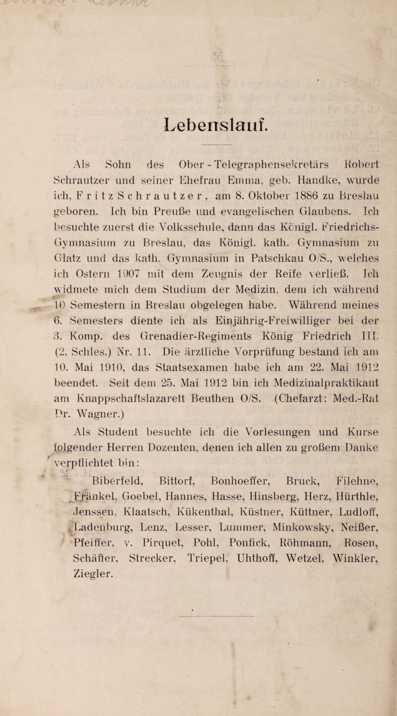 Lebenslauf. Als Sohn des Ober - Telegraphensekretärs Robert Schrautzer und seiner Ehefrau Emma, geh. Handke, wurde ich, FritzSchrautzer, am 8. Oktober 1886 zu Breslau geboren. Ich bin Preuße und evangelischen Glaubens. Ich besuchte zuerst die Volksschule, dann das Kcnigl. Friedrichs- Gymnasium zu Breslau, das Königl. kath. Gymnasium zu Glatz und das kath. Gymnasium in Patschkau 0/S., welches ich Ostern 1907 mit dem Zeugnis der Reife verließ. Ich widmete mich dem Studium der Medizin, dem ich während 10 Semestern in Breslau obgelegen habe. Während meines 6. Semesters diente ich als Einjährig-Freiwilliger bei der 3. Komp, des Grenadier-Regiments König Friedrich III. (2. Schles.) Nr. 11. Die ärztliche Vorprüfung bestand ich am 10. Mai 1910, das Staatsexamen habe ich am 22. Mai 1912 beendet. Seit dem 25. Mai 1912 bin ich Medizinalpraktikant am Knappschaftslazarett Beuthen O/S. (Chefarzt: Med.-Rat Dr. Wagner.) Als Student besuchte ich die Vorlesungen und Kurse folgender Herren Dozenten, denen ich allen zu großem Danke verpflichtet bin: N r Biberfeld, Bittorf, Bonhoeffer, Bruck, Filehne, Frankel, Goebel, Hannes, Hasse, Hinsberg, Herz, Hürthle, Jenssen, Klaatsch, Kükenthal, Küstner, Küttner, Ludloff, Ladenburg, Lenz, Besser, Lummer, Minkowsky, Neißer, Pfeiffer, v. Pirquet, Pohl, Ponfick, Röhmann, Rosen, Schäffer, Strecker, Triepel, Uhthoff, Wetzel, Winkler, Ziegler.