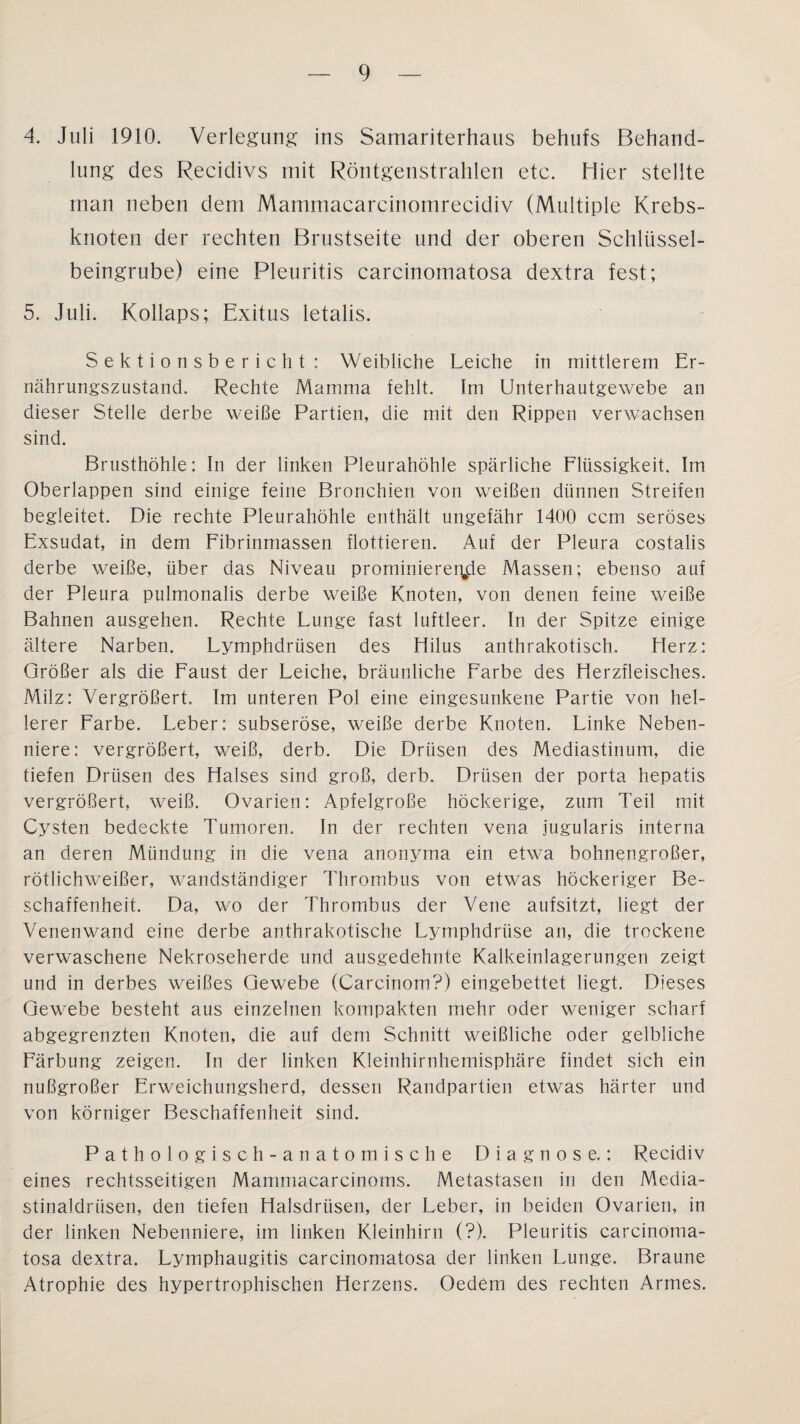 4. Juli 1910. Verlegung ins Samariterhaus behufs Behand¬ lung des Recidivs mit Röntgenstrahlen etc. Hier stellte man neben dem Mammacarcinornrecidiv (Multiple Krebs¬ knoten der rechten Brustseite und der oberen Schlüssel¬ beingrube) eine Pleuritis carcinomatosa dextra fest; 5. Juli. Kollaps; Exitus letalis. Sektionsbericht: Weibliche Leiche in mittlerem Er¬ nährungszustand. Rechte Mamma fehlt. Im Unterhautgewebe an dieser Stelle derbe weiße Partien, die mit den Rippen verwachsen sind. Brusthöhle: In der linken Pleurahöhle spärliche Flüssigkeit. Im Oberlappen sind einige feine Bronchien von weißen dünnen Streifen begleitet. Die rechte Pleurahöhle enthält ungefähr 1400 ccm seröses Exsudat, in dem Fibrinmassen flottieren. Auf der Pleura costalis derbe weiße, über das Niveau prominierer^de Massen; ebenso auf der Pleura pulmonalis derbe weiße Knoten, von denen feine weiße Bahnen ausgehen. Rechte Lunge fast luftleer. In der Spitze einige ältere Narben. Lymphdrüsen des Hilus anthrakotisch. Merz: Größer als die Faust der Leiche, bräunliche Farbe des Herzfleisches. Milz: Vergrößert. Im unteren Pol eine eingesunkene Partie von hel¬ lerer Farbe. Leber: subseröse, weiße derbe Knoten. Linke Neben¬ niere: vergrößert, weiß, derb. Die Drüsen des Mediastinum, die tiefen Drüsen des Halses sind groß, derb. Drüsen der porta hepatis vergrößert, weiß. Ovarien: Apfelgroße höckerige, zum Teil mit Cysten bedeckte Tumoren. In der rechten vena jugularis interna an deren Mündung in die vena anonyma ein etwa bohnengroßer, rötlichweißer, wandständiger Thrombus von etwas höckeriger Be¬ schaffenheit. Da, wo der Thrombus der Vene aufsitzt, liegt der Venenwand eine derbe anthrakotische Lymphdrüse an, die trockene verwaschene Nekroseherde und ausgedehnte Kalkeinlagerungen zeigt und in derbes weißes Gewebe (Carcinom?) eingebettet liegt. Dieses Gewebe besteht aus einzelnen kompakten mehr oder weniger scharf abgegrenzten Knoten, die auf dem Schnitt weißliche oder gelbliche Färbung zeigen. In der linken Kleinhirnhemisphäre findet sich ein nußgroßer Erweichungsherd, dessen Randpartien etwas härter und von körniger Beschaffenheit sind. Pathologisch- anatomische Diagnose.: Recidiv eines rechtsseitigen Mammacarcinoms. Metastasen in den Media- stinaldriisen, den tiefen Halsdrüsen, der Leber, in beiden Ovarien, in der linken Nebenniere, im linken Kleinhirn (?). Pleuritis carcinoma¬ tosa dextra. Lymphaugitis carcinomatosa der linken Lunge. Braune Atrophie des hypertrophischen Herzens. Oederri des rechten Armes.
