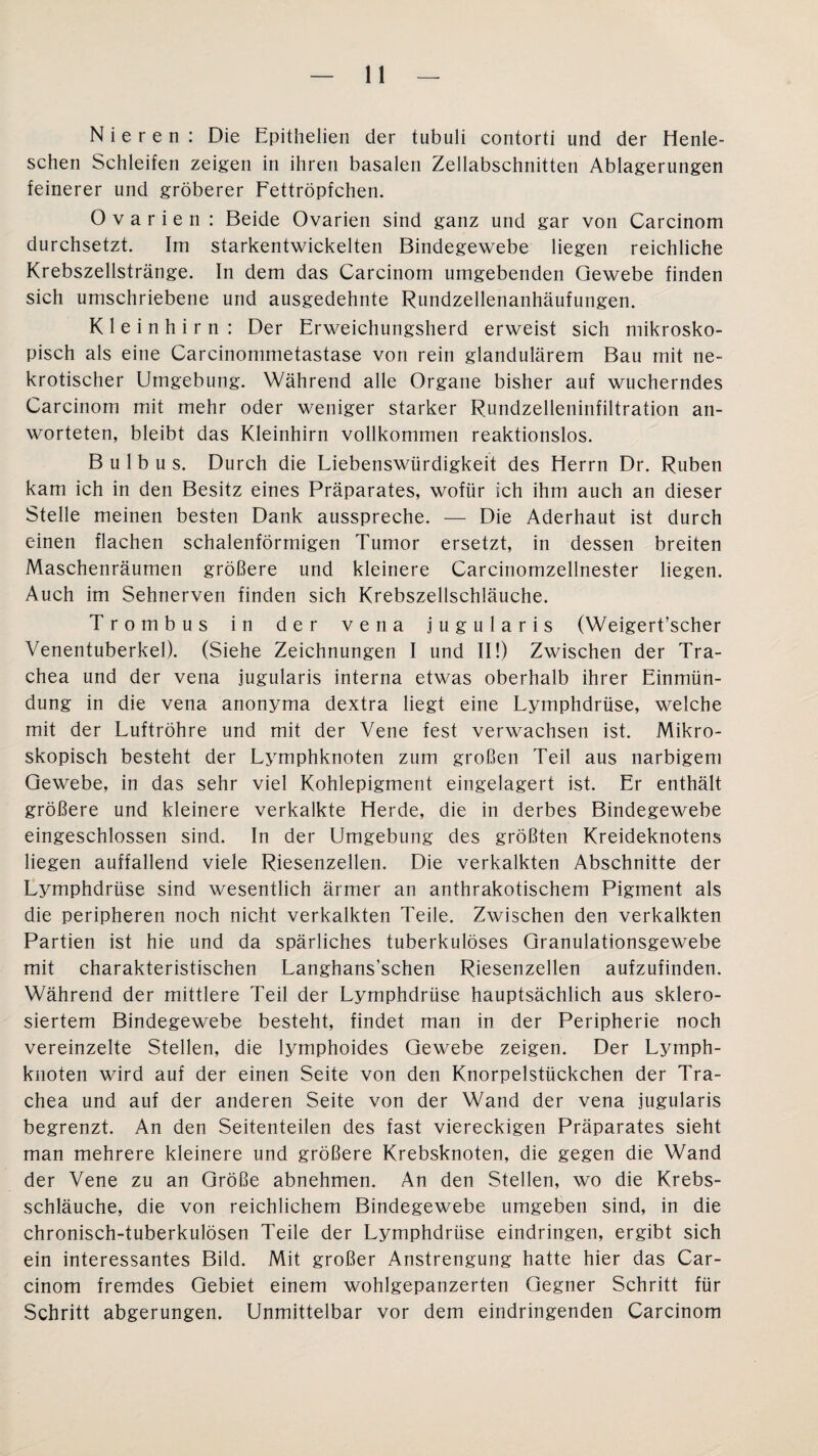Nieren : Die Epithelien der tubuli contorti und der Henle- schen Schleifen zeigen in ihren basalen Zellabschnitten Ablagerungen feinerer und gröberer Fettröpfchen. Ovarien : Beide Ovarien sind ganz und gar von Carcinom durchsetzt. Im starkentwickelten Bindegewebe liegen reichliche Krebszellstränge. In dem das Carcinom umgebenden Gewebe finden sich umschriebene und ausgedehnte Rundzellenanhäufungen. Kleinhirn : Der Erweichungsherd erweist sich mikrosko¬ pisch als eine Carcinommetastase von rein glandulärem Bau mit ne¬ krotischer Umgebung. Während alle Organe bisher auf wucherndes Carcinom mit mehr oder weniger starker Rundzelleninfiltration an- worteten, bleibt das Kleinhirn vollkommen reaktionslos. Bulbus. Durch die Liebenswürdigkeit des Herrn Dr. Rüben kam ich in den Besitz eines Präparates, wofür ich ihm auch an dieser Stelle meinen besten Dank ausspreche. — Die Aderhaut ist durch einen flachen schalenförmigen Tumor ersetzt, in dessen breiten Maschenräumen größere und kleinere Carcinomzellnester liegen. Auch im Sehnerven finden sich Krebszellschläuche. Trombus in der vena jugularis (Weigert’scher Venentuberkel). (Siehe Zeichnungen I und II!) Zwischen der Tra¬ chea und der vena jugularis interna etwas oberhalb ihrer Einmün¬ dung in die vena anonyma dextra liegt eine Lymphdrüse, welche mit der Luftröhre und mit der Vene fest verwachsen ist. Mikro¬ skopisch besteht der Lymphknoten zum großen Teil aus narbigem Gewebe, in das sehr viel Kohlepigment eingelagert ist. Er enthält größere und kleinere verkalkte Herde, die in derbes Bindegewebe eingeschlossen sind. In der Umgebung des größten Kreideknotens liegen auffallend viele Riesenzellen. Die verkalkten Abschnitte der Lymphdrüse sind wesentlich ärmer an anthrakotischem Pigment als die peripheren noch nicht verkalkten Teile. Zwischen den verkalkten Partien ist hie und da spärliches tuberkulöses Granulationsgewebe mit charakteristischen Langhans'schen Riesenzellen aufzufinden. Während der mittlere Teil der Lymphdrüse hauptsächlich aus sklero- siertem Bindegewebe besteht, findet man in der Peripherie noch vereinzelte Stellen, die lymphoides Gewebe zeigen. Der Lymph¬ knoten wird auf der einen Seite von den Knorpelstückchen der Tra¬ chea und auf der anderen Seite von der Wand der vena jugularis begrenzt. An den Seitenteilen des fast viereckigen Präparates sieht man mehrere kleinere und größere Krebsknoten, die gegen die Wand der Vene zu an Größe abnehmen. An den Stellen, wo die Krebs¬ schläuche, die von reichlichem Bindegewebe umgeben sind, in die chronisch-tuberkulösen Teile der Lymphdrüse eindringen, ergibt sich ein interessantes Bild. Mit großer Anstrengung hatte hier das Car¬ cinom fremdes Gebiet einem wohlgepanzerten Gegner Schritt für Schritt abgerungen. Unmittelbar vor dem eindringenden Carcinom