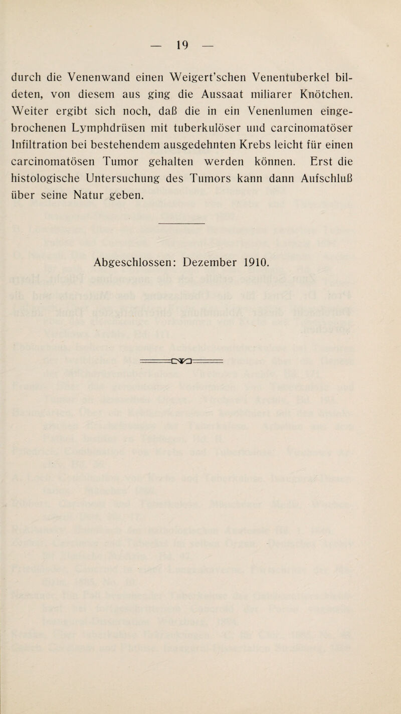 durch die Venenwand einen Weigert’schen Venentuberkel bil¬ deten, von diesem aus ging die Aussaat miliarer Knötchen. Weiter ergibt sich noch, daß die in ein Venenlumen einge¬ brochenen Lymphdriisen mit tuberkulöser und carcinomatöser Infiltration bei bestehendem ausgedehnten Krebs leicht für einen carcinomatösen Tumor gehalten werden können. Erst die histologische Untersuchung des Tumors kann dann Aufschluß über seine Natur geben. Abgeschlossen: Dezember 1910.