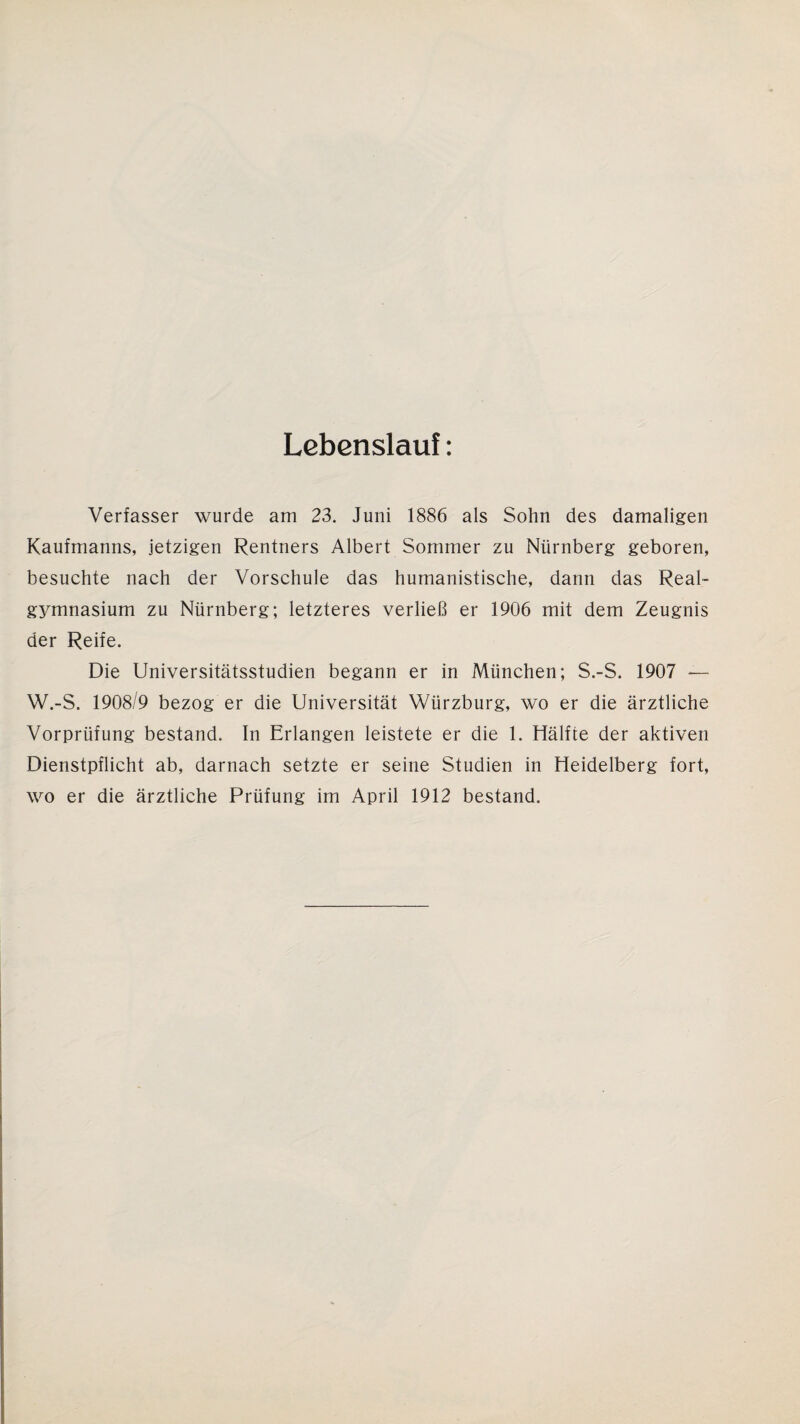 Lebenslau!: Verfasser wurde am 23. Juni 1886 als Sohn des damaligen Kaufmanns, jetzigen Rentners Albert Sommer zu Nürnberg geboren, besuchte nach der Vorschule das humanistische, dann das Real¬ gymnasium zu Nürnberg; letzteres verließ er 1906 mit dem Zeugnis der Reife. Die Universitätsstudien begann er in München; S.-S. 1907 — W.-S. 1908/9 bezog er die Universität Würzburg, wo er die ärztliche Vorprüfung bestand. In Erlangen leistete er die 1. Hälfte der aktiven Dienstpflicht ab, darnach setzte er seine Studien in Heidelberg fort, wo er die ärztliche Prüfung im April 1912 bestand.
