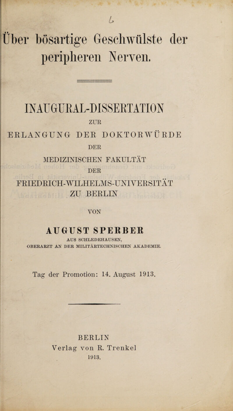 L Über bösartige Geschwülste der peripheren Nerven. INAU GURAL-DI SSE RTATION ZUR ERLANGUNG DER DOKTORWÜRDE DER MEDIZINISCHEN FAKULTÄT DER FRIEDRICH-WILHELMS-UNTIYERSITÄT ZU BERLIK VON AUGUST SPERBER AUS SCHLEDEHAUSEN, OBERARZT AN DER MILITÄRTECHNISCHEN AKADEMIE. Tag der Promotion: 14. August 1913. BERLIN Verlag von R. Trenkel 1913.