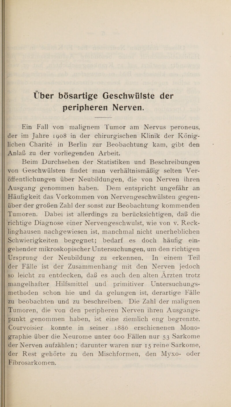 Uber bösartige Geschwülste der peripheren Nerven. Ein Fall von malignem Tumor am Nervus peroneus, der im Jahre 1908 in der chirurgischen Klinik der König¬ lichen Charite in Berlin zur Beobachtung kam, gibt den Anlaß zu der vorliegenden Arbeit. Beim Durchsehen der Statistiken und Beschreibungen von Geschwülsten ßndet man verhältnismäßig selten Ver¬ öffentlichungen über Neubildungen, die von Nerven ihren Ausgang genommen haben. Dem entspricht ungefähr an Häufigkeit das Vorkommen von Nervengeschwülsten gegen¬ über der großen Zahl der sonst zur Beobachtung kommenden Tumoren. Dabei ist allerdings zu berücksichtigen, daß die richtige Diagnose einer Nervengeschwulst, wie von v. Reck¬ linghausen nachgewiesen ist, manchmal nicht unerheblichen Schwierigkeiten begegnet; bedarf es doch häufig ein¬ gehender mikroskopischer Untersuchungen, um den richtigen Ursprung der Neubildung zu erkennen. In einem Teil der Fälle ist der Zusammenhang mit den Nerven jedoch so leicht zu entdecken, daß es auch den alten Ärzten trotz mangelhafter Hilfsmittel und primitiver Untersuchungs¬ methoden schon hie und da gelungen ist, derartige Fälle zu beobachten und zu beschreiben. Die Zahl der malignen Tumoren, die von den peripheren Nerven ihren Ausgangs¬ punkt genommen haben, ist eine ziemlich eng begrenzte. Courvoisier konnte in seiner 1886 erschienenen Mono¬ graphie über die Neurome unter 600 Fällen nur 53 Sarkome der Nerven aufzählen; darunter waren nur 15 reine Sarkome, der Rest gehörte zu den Mischformen, den Myxo- oder Fibrosarkomen.