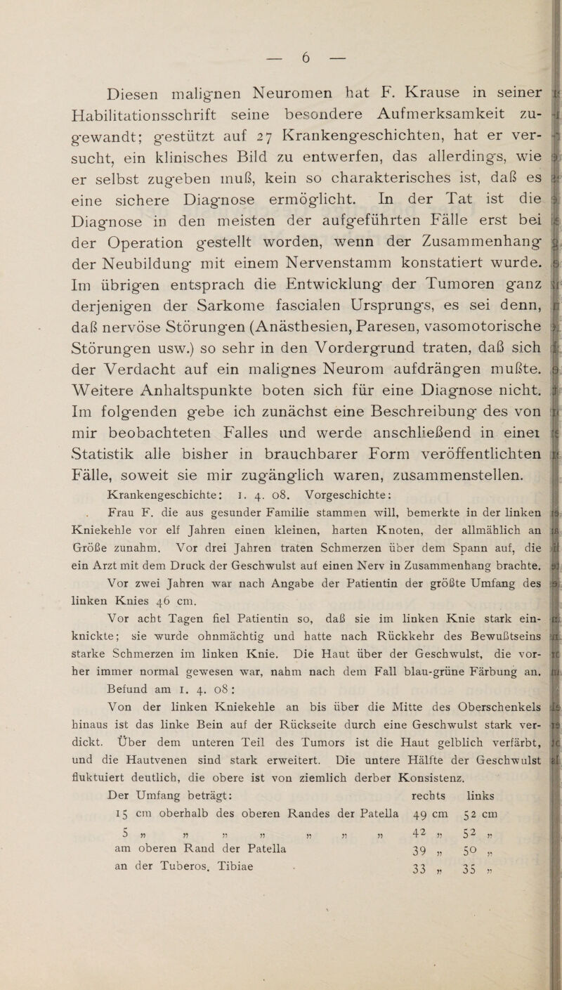 Diesen malignen Neuromen hat F. Krause in seiner Habilitationsschrift seine besondere Aufmerksamkeit zu¬ gewandt; gestützt auf 27 Krankengeschichten, hat er ver¬ sucht, ein klinisches Bild zu entwerfen, das allerdings, wie er selbst zugeben muß, kein so charakterisches ist, daß es eine sichere Diagnose ermöglicht. In der Tat ist die Diagnose in den meisten der aufgeführten Fälle erst bei der Operation gestellt worden, wenn der Zusammenhang der Neubildung mit einem Nervenstamm konstatiert wurde. Im übrigen entsprach die Entwicklung der Tumoren ganz derjenigen der Sarkome fascialen Ursprungs, es sei denn, daß nervöse Störungen (Anästhesien, Paresen, vasomotorische Störungen usw.) so sehr in den Vordergrund traten, daß sich der Verdacht auf ein malignes Neurom aufdrängen mußte. Weitere Anhaltspunkte boten sich für eine Diagnose nicht. Im folgenden gebe ich zunächst eine Beschreibung des von mir beobachteten Falles und werde anschließend in einet Statistik alle bisher in brauchbarer Form veröffentlichten Fälle, soweit sie mir zugänglich waren, zusammenstellen. Krankengeschichte: I. 4. 08. Vorgeschichte: Frau F. die aus gesunder Familie stammen will, bemerkte in der linken Kniekehle vor elf Jahren einen kleinen, harten Knoten, der allmählich an Größe zunahm. Vor drei Jahren traten Schmerzen über dem Spann auf, die ein Arzt mit dem Druck der Geschwulst auf einen Nerv in Zusammenhang brachte. Vor zwei Jahren war nach Angabe der Patientin der größte Umfang des linken Knies 46 cm. Vor acht Tagen fiel Patientin so, daß sie im linken Knie stark ein¬ knickte; sie wurde ohnmächtig und hatte nach Rückkehr des Bewußtseins starke Schmerzen im linken Knie. Die Haut über der Geschwulst, die vor¬ her immer normal gewesen war, nahm nach dem Fall blau-grüne Färbung an. Befund am 1. 4. 08: Von der linken Kniekehle an bis über die Mitte des Oberschenkels A hinaus ist das linke Bein auf der Rückseite durch eine Geschwulst stark ver¬ dickt. Über dem unteren Teil des Tumors ist die Haut gelblich verfärbt, und die Hautvenen sind stark erweitert. Die untere Hälfte der Geschwulst fluktuiert deutlich, die obere ist von ziemlich derber Konsistenz. Der Umfang beträgt: rechts links U cm oberhalb des oberen Randes der Patella 49 cm 52 cm 5 ?? ?1 ?? ?? ?? » 42 ?? 52 „ am oberen Rand der Patella 39 „ 50 „ an der Tuberos. Tibiae 33 „ 35 ?? ■f 1 c
