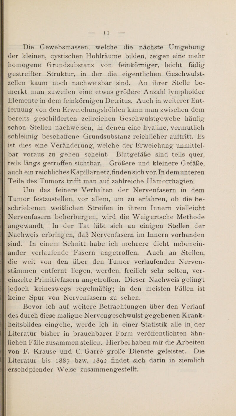Die Gewebsmassen, welche die nächste Umgebung* der kleinen, cystischen Hohlräume bilden, zeigen eine mehr homog*ene Grundsubstanz von feinkörniger, leicht fädig gestreifter Struktur, in der die eig*entlichen Geschwulst¬ zellen kaum noch nachweisbar sind. An ihrer Stelle be- merkt man zuweilen eine etwas g*rößere Anzahl lymphoider Elemente in dem feinkörnigen Detritus. Auch in weiterer Ent¬ fernung von den Erweichungshöhlen kann man zwischen dem bereits g*eschilderten zellreichen Geschwulstgewebe häufig schon Stellen nachweisen, in denen eine hyaline, vermutlich schleimig beschaffene Grundsubstanz reichlicher auftritt. Es ist dies eine Veränderung, welche der Erweichung unmittel¬ bar voraus zu gehen scheint- Blutgefäße sind teils quer, teils längs getroffen sichtbar, Größere und kleinere Gefäße, auch ein reichliches Kapillarnetz, finden sich vor. In dem unteren Teile des Tumors trifft man auf zahlreiche Hämorrhagien. Um das feinere Verhalten der Nervenfasern in dem Tumor festzustellen, vor allem, um zu erfahren, ob die be¬ schriebenen weißlichen Streifen in ihrem Innern vielleicht Nervenfasern beherbergen, wird die Weigertsche Methode angewandt. In der Tat läßt sich an einigen Stellen der Nachweis erbring*en, daß Nervenfasern im Innern vorhanden sind. In einem Schnitt habe ich mehrere dicht nebenein¬ ander verlaufende Fasern ang*etroffen. Auch an Stellen, die weit von den über den Tumor verlaufenden Nerven- stämmen entfernt liegen, werden, freilich sehr selten, ver¬ einzelte Primitivfasern ang*etroffen. Dieser Nachweis gelingt jedoch keineswegs regelmäßig; in den meisten Fällen ist keine Spur von Nervenfasern zu sehen. Bevor ich auf weitere Betrachtungen über den Verlauf des durch diese maligne Nervengeschwulst gegebenen Krank¬ heitsbildes eingehe, werde ich in einer Statistik alle in der Literatur bisher in brauchbarer Form veröffentlichten ähn- liehen Fälle zusammen stellen. Hierbei haben mir die Arbeiten von F. Krause und C. Garre große Dienste geleistet. Die Literatur bis 1887 bzw. 1892 findet sich darin in ziemlich erschöpfender Weise zusammengestellt.