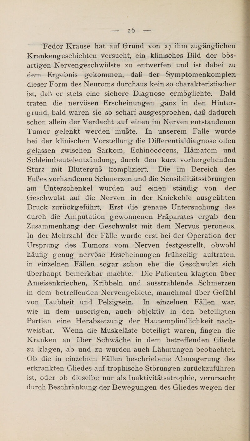 2 6 Fedor Krause hat auf Grund von 27 ihm zugänglichen Krankengeschichten versucht, ein klinisches Bild der bös¬ artigen Nervengeschwülste zu entwerfen und ist dabei zu dem Erg*ebnis gekommen, daß der Symptomenkomplex dieser Form des Neuroms durchaus kein so charakteristischer ist, daß er stets eine sichere Diagnose ermöglichte. Bald traten die nervösen Erscheinungen ganz in den Hinter¬ grund, bald waren sie so scharf ausgesprochen, daß dadurch schon allein der Verdacht auf einen im Nerven entstandenen Tumor gelenkt werden mußte. In unserem Falle wurde bei der klinischen Vorstellung die Differentialdiagnose offen gelassen zwischen Sarkom, Echinococcus, Hämatom und Schleimbeutelentzündung, durch den kurz vorhergehenden Sturz mit Bluterguß kompliziert. Die im Bereich des Fußes vorhandenen Schmerzen und die Sensibilitätsstörung'en am Unterschenkel wurden auf einen ständig von der Geschwulst auf die Nerven in der Kniekehle ausgeübten Druck zurückgeführt. Erst die genaue Untersuchung des durch die Amputation gewonnenen Präparates ergab den Zusammenhang der Geschwulst mit dem Nervus peroneus. In der Mehrzahl der Fälle wurde erst bei der Operation der Ursprung des Tumors vom Nerven festgestellt, obwohl häufig genug nervöse Erscheinungen frühzeitig auftraten, in einzelnen Fällen sogar schon ehe die Geschwulst sich überhaupt bemerkbar machte. Die Patienten klagten über Ameisenkriechen, Kribbeln und ausstrahlende Schmerzen in dem betreffenden Nervengebiete, manchmal über Gefühl von Taubheit und Pelzigsein. In einzelnen Fällen war, wie in dem unserigen, auch objektiv in den beteiligten Partien eine Herabsetzung der Hautempfindlichkeit nach¬ weisbar. Wenn die Muskeläste beteiligt waren, fingen die Kranken an über Schwäche in dem betreffenden Gliede zu klagen, ab und zu wurden auch Lähmungen beobachtet. Ob die in einzelnen Fällen beschriebene Abmagerung des erkrankten Gliedes auf trophische Störungen zurückzuführen ist, oder ob dieselbe nur als Inaktivitätsatrophie, verursacht durch Beschränkung der Bewegungen des Gliedes wegen der