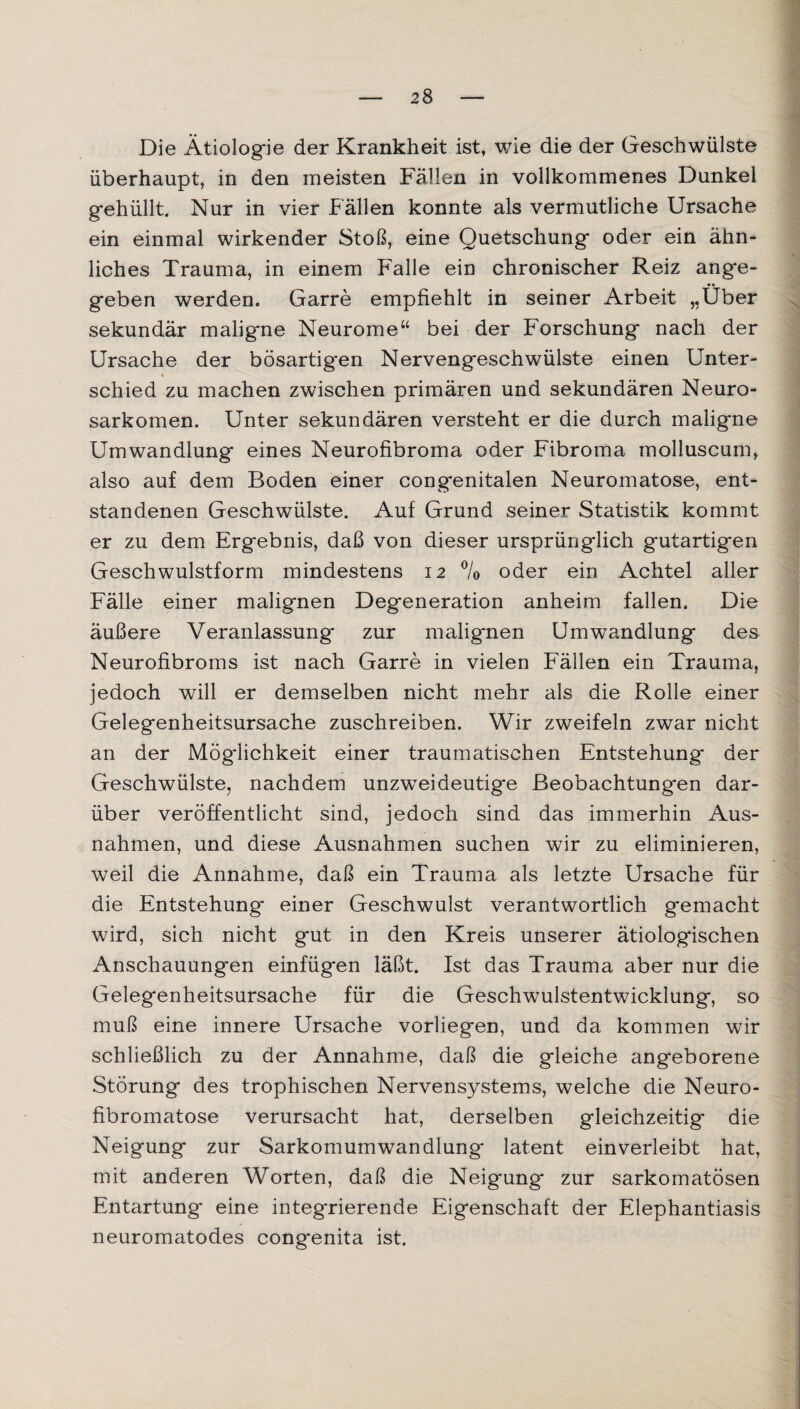 Die Ätiologie der Krankheit ist, wie die der Geschwülste überhaupt, in den meisten Fällen in vollkommenes Dunkel g*ehüllt. Nur in vier Fällen konnte als vermutliche Ursache ein einmal wirkender Stoß, eine Quetschung oder ein ähn¬ liches Trauma, in einem Falle ein chronischer Reiz ange¬ geben werden. Garre empfiehlt in seiner Arbeit „Über sekundär maligne Neurome“ bei der Forschung nach der Ursache der bösartigen Nervengeschwülste einen Unter¬ schied zu machen zwischen primären und sekundären Neuro- sarkomen. Unter sekundären versteht er die durch maligne Umwandlung eines Neurofibroma oder Fibroma molluscum, also auf dem Boden einer congenitalen Neuromatose, ent¬ standenen Geschwülste. Auf Grund seiner Statistik kommt er zu dem Ergebnis, daß von dieser ursprünglich gutartigen Geschwulstform mindestens 12 % oder ein Achtel aller Fälle einer malignen Degeneration anheim fallen. Die äußere Veranlassung zur malignen Umwandlung des Neurofibroms ist nach Garre in vielen Fällen ein Trauma, jedoch will er demselben nicht mehr als die Rolle einer Gelegenheitsursache zuschreiben. Wir zweifeln zwar nicht an der Möglichkeit einer traumatischen Entstehung der Geschwülste, nachdem unzweideutige Beobachtungen dar¬ über veröffentlicht sind, jedoch sind das immerhin Aus¬ nahmen, und diese Ausnahmen suchen wir zu eliminieren, weil die Annahme, daß ein Trauma als letzte Ursache für die Entstehung* einer Geschwulst verantwortlich gemacht wird, sich nicht gut in den Kreis unserer ätiologischen Anschauungen einfügen läßt. Ist das Trauma aber nur die Gelegenheitsursache für die Geschwulstentwicklung, so muß eine innere Ursache vorliegen, und da kommen wir schließlich zu der Annahme, daß die gleiche angeborene Störung des trophischen Nervensystems, welche die Neuro¬ fibromatose verursacht hat, derselben gleichzeitig die Neigung zur Sarkomumwandlung latent einverleibt hat, mit anderen Worten, daß die Neigung zur sarkomatösen Entartung eine integrierende Eigenschaft der Elephantiasis neuromatodes congenita ist.