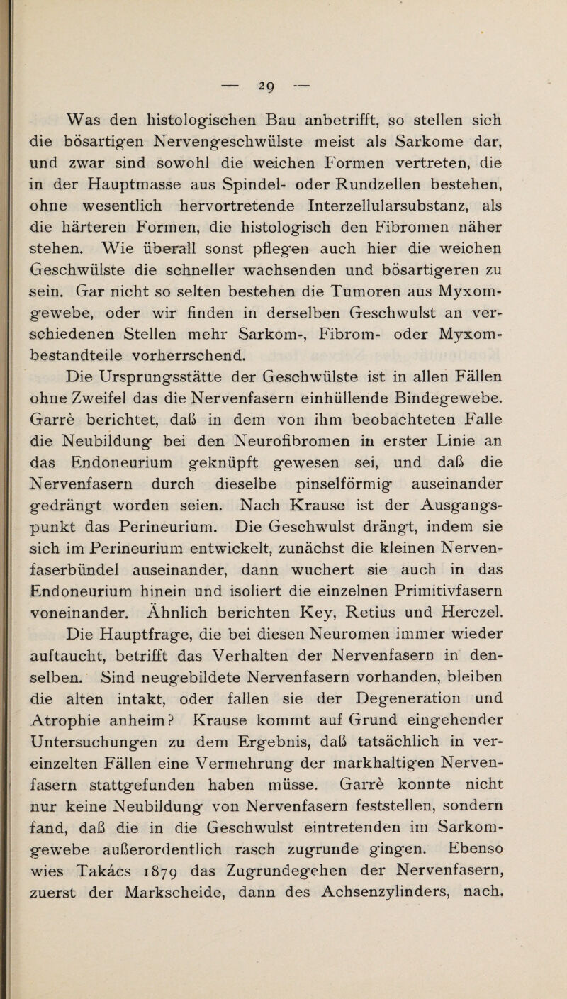 Was den histologischen Bau anbetrifft, so stellen sich die bösartigen Nervengeschwülste meist als Sarkome dar, und zwar sind sowohl die weichen Formen vertreten, die in der Hauptmasse aus Spindel- oder Rundzellen bestehen, ohne wesentlich hervortretende Interzellularsubstanz, als die härteren Formen, die histologisch den Fibromen näher stehen. Wie überall sonst pflegen auch hier die weichen Geschwülste die schneller wachsenden und bösartigeren zu sein. Gar nicht so selten bestehen die Tumoren aus Myxom¬ gewebe, oder wir finden in derselben Geschwulst an ver¬ schiedenen Stellen mehr Sarkom-, Fibrom- oder Myxom¬ bestandteile vorherrschend. Die Ursprungsstätte der Geschwülste ist in allen Fällen ohne Zweifel das die Nervenfasern einhüllende Bindegewebe. Garre berichtet, daß in dem von ihm beobachteten Falle die Neubildung bei den Neurofibromen in erster Linie an das Endoneurium geknüpft g*ewesen sei, und daß die Nervenfasern durch dieselbe pinselförmig auseinander gedrängt worden seien. Nach Krause ist der Ausgangs¬ punkt das Perineurium. Die Geschwulst drängt, indem sie sich im Perineurium entwickelt, zunächst die kleinen Nerven¬ faserbündel auseinander, dann wuchert sie auch in das Endoneurium hinein und isoliert die einzelnen Primitivfasern voneinander. Ähnlich berichten Key, Retius und Herczel. Die Hauptfrage, die bei diesen Neuromen immer wieder auftaucht, betrifft das Verhalten der Nervenfasern in den¬ selben. Sind neugebildete Nervenfasern vorhanden, bleiben die alten intakt, oder fallen sie der Degeneration und Atrophie anheim? Krause kommt auf Grund eingehender Untersuchungen zu dem Ergebnis, daß tatsächlich in ver¬ einzelten Fällen eine Vermehrung der markhaltigen Nerven¬ fasern stattgefunden haben müsse. Garre konnte nicht nur keine Neubildung von Nervenfasern feststellen, sondern fand, daß die in die Geschwulst eintretenden im Sarkom¬ gewebe außerordentlich rasch zugrunde gingen. Ebenso wies Takäcs 1879 das Zugrundegehen der Nervenfasern, zuerst der Markscheide, dann des Achsenzylinders, nach.